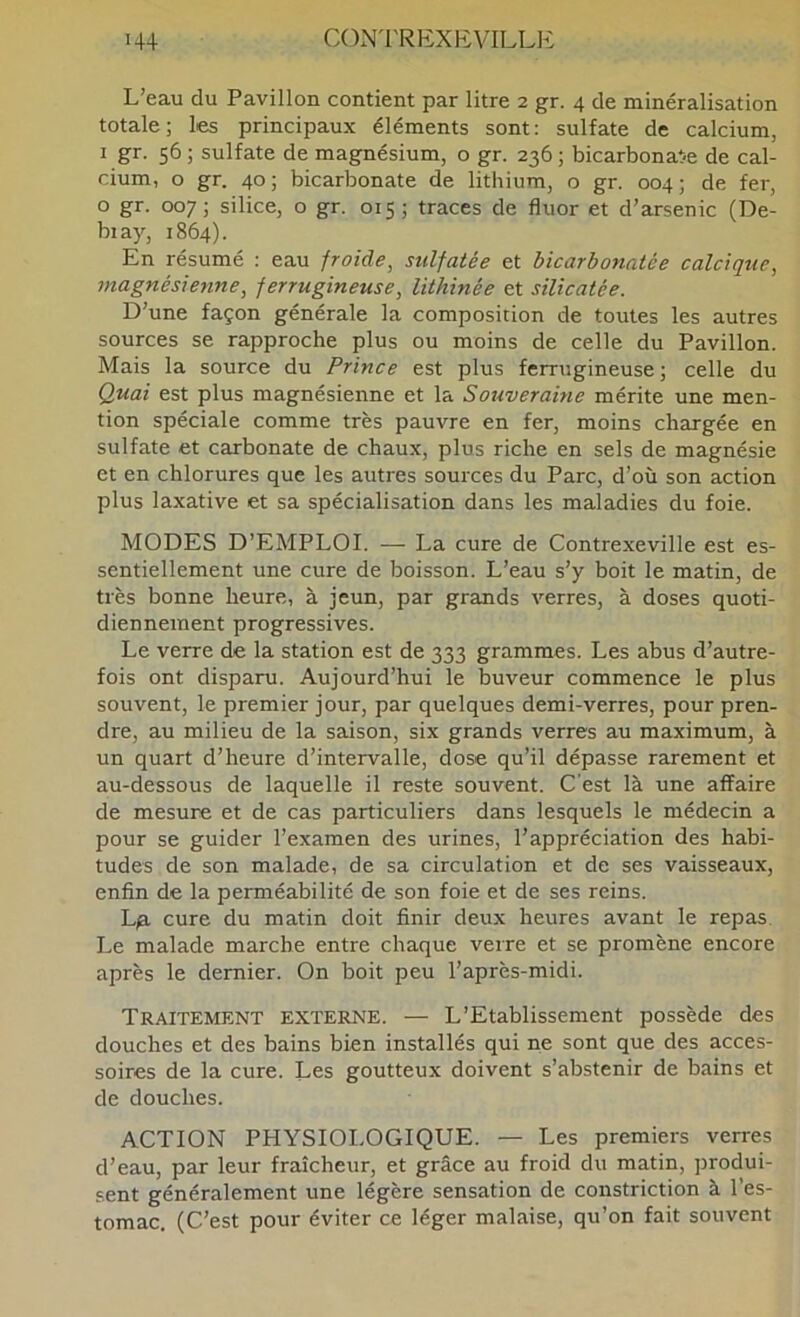 L’eau du Pavillon contient par litre 2 gr. 4 de minéralisation totale; les principaux éléments sont: sulfate de calcium, I gr. 56 ; sulfate de magnésium, o gr. 236 ; bicarbonat-e de cal- cium, o gr. 40; bicarbonate de lithium, o gr. 004; de fer, o gr. 007; silice, o gr. 015; traces de fluor et d’arsenic (De- biay, 1864). En résumé : eau froide^ sulfatée et bicarbonatée calcique^ magnésieyme, ferrugineuse, lithinée et sïlicatée. D’une façon générale la composition de toutes les autres sources se rapproche plus ou moins de celle du Pavillon. Mais la source du Prince est plus ferrugineuse ; celle du Quai est plus magnésienne et la Souveraine mérite une men- tion spéciale comme très pauvre en fer, moins chargée en sulfate et carbonate de chaux, plus riche en sels de magnésie et en chlorures que les autres sources du Parc, d’où son action plus laxative et sa spécialisation dans les maladies du foie. MODES D’EMPLOI. — La cure de Contrexeville est es- sentiellement une cure de boisson. L’eau s’y boit le matin, de très bonne heure, à jeun, par grands verres, à doses quoti- diennement progressives. Le verre de la station est de 333 grammes. Les abus d’autre- fois ont disparu. Aujourd’hui le buveur commence le plus souvent, le premier jour, par quelques demi-verres, pour pren- dre, au milieu de la saison, six grands verres au maximum, à un quart d’heure d’intervalle, dose qu’il dépasse rarement et au-dessous de laquelle il reste souvent. C’est là une affaire de mesure et de cas particuliers dans lesquels le médecin a pour se guider l’examen des urines, l’appréciation des habi- tudes de son malade, de sa circulation et de ses vaisseaux, enfin de la perméabilité de son foie et de ses reins. L^ cure du matin doit finir deux heures avant le repas. Le malade marche entre chaque verre et se promène encore après le dernier. On boit peu l’après-midi. Traitement externe. — L’Etablissement possède des douches et des bains bien installés qui ne sont que des acces- soires de la cure. Les goutteux doivent s’abstenir de bains et de douches. ACTION PHYSIOI.OGIQUE. — Les premiers verres d’eau, par leur fraîcheur, et grâce au froid du matin, produi- sent généralement une légère sensation de constriction à l’es- tomac. (C’est pour éviter ce léger malaise, qu’on fait souvent