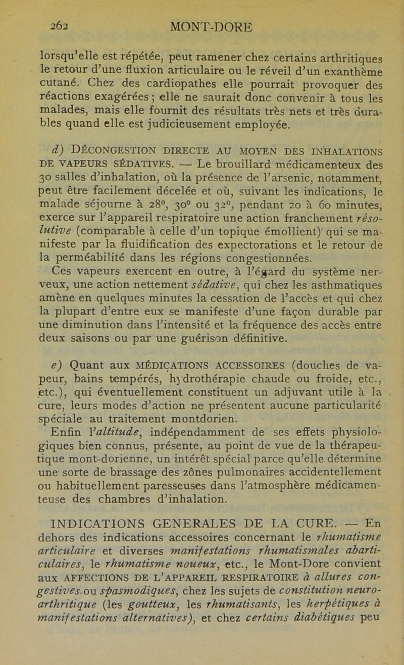 lorsqu’elle est répétée, peut ramener chez certains arthritiques le retour d’une fluxion articulaire ou le réveil d’un exanthème cutané. Chez des cardiopathes elle pourrait provoquer des réactions exagérées ; elle ne saurait donc convenir à tous les malades, mais elle fournit des résultats très nets et très dura- bles quand elle est judicieusement employée. i) Décongestion directe au moyen des inhalations DE VAPEURS SÉDATIVES. — Le brouillard médicamenteux des 30 salles d’inhalation, où la présence de l’arsenic, notamment, peut être facilement décelée et où, suivant les indications, le malade séjourne à 28®, 30® ou 32®, pendant 20 à 60 minutes, exerce sur l’appareil respiratoire une action franchement réso- lutive (comparable à celle d’un topique émollient)’ qui se ma- nifeste par la fluidification des expectorations et le retour de la perméabilité dans les régions congestionnées. Ces vapeurs exercent en outre, à l’égard du système ner- veux, une action nettement sédative, qui chez les asthmatiques amène en quelques minutes la cessation de l’accès et qui chez la plupart d’entre eux se manifeste d’une façon durable par une diminution dans l’intensité et la fréquence des accès entre deux saisons ou par une guérison définitive. e) Quant aux médications ACCESSOIRES (douches de va- peur, bains tempérés, hydrothérapie chaude ou froide, etc., etc.), qui éventuellement constituent un adjuvant utile à la cure, leurs modes d’action ne présentent aucune particularité spéciale au traitement montdorien. Enfin Valtitude, indépendamment de ses effets physiolo- giques bien connus, présente, au point de vue de la thérapeu- tique mont-dorienne, un intérêt spécial parce qu’elle détermine une sorte de brassage des zones pulmonaires accidentellement ou habituellement paresseuses dans l’atmosphère médicamen- teuse des chambres d’inhalation. INDICATIONS GENERALES DE LA CURE. — En dehors des indications accessoires concernant le rhumatisme articulaire et diverses manifestations rhumatismales àbarti- culaires, le rhumatisme noueux, etc., le Mont-Dore convient aux AFFECTIONS DE L’APPAREIL RESPIRATOIRE à allures COn- gestives-ovL spasmodiques, chez les sujets de constitution neuro- arthritique (les goutteux, les rhumatisants, les herpétiques à manifestations alternatives), et chez certains diabétiques peu