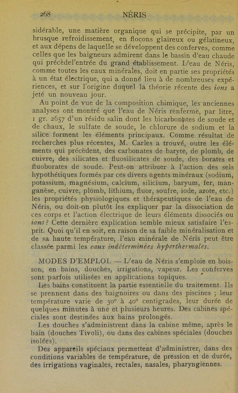 sidérable, une matière organique qui se précipite, par un brusque refroidissement, en flocons glaireux ou gélatineux, et aux dépens de laquelle se développent des conferves, comme celles que les baigneurs admirent dans le bassin d’eau chaude qui précèderentrée du grand établissement. Li’eau de Néris, comme toutes les eaux minérales, doit en partie ses propriétés à un état électrique, qui a donné lieu à de nombreuses expé- riences, et sur l’origine duquel la théorie récente des ions a jeté un nouveau jour. Au point de vue de la composition chimique, les anciennes analyses ont montré que l’eau de Néris renferme, par litre, I gr. 2657 d’un résidu salin dont les bicarbonates de soude et de chaux, le sulfate de soude, le chlorure de sodium et la silice forment les éléments principaux. Comme résultat de recherches plus récentes, M. Caries a trouvé, outre les élé- ments qui précèdent, des carbonates de baryte, de plomb, de cuivre, des silicates et fluosilicates de soude, des borates et fluoborates de soude. Peut-on attribuer à l’action des sels hypothétiques formés par ces divers agents minéraux (sodium, potassium, magnésium, calcium, silicium, baryum, fer, man- ganèse, cuivre, plomb, lithium, fluor, soufre, iode, azote, etc.) les propriétés physiologiques et thérapeutiques de l’eau de Néris, ou doit-on plutôt les expliquer par la dissociation de ces corps et l’action électrique de leurs éléments dissociés ou ions'i Cette dernière explication semble mieux satisfaire l’es- prit. Quoi qu’il en soit, en raison de sa faible minéralisation et de sa haute température,. l’eau minérale de Néris peut être classée parmi les eaux indéterminées hy-perthermales. MODES D’EMPLOI. — L’eau de Néris s’emploie en bois- son, en bains, douches, irrigations, vapeur. Les conferves sont parfois utilisées en applications topiques. Les bains constituent la partie essentielle du traitement. Ils se prennent dans des baignoires ou dans des piscines ; leur température varie de 30 à 40° centigrades, leur durée de quelques minutes à une et plusieurs heures. Des cabines spé- ciales sont destinées aux bains prolongés. I.es douches s’administrent dans la cabine même, après le bain (douches Tivoli), ou dans des cabines spéciales (douches isolées). Des appareils spéciaux permettent d’administrer, dans des conditions variables de température, de pression et de durée, des irrigations vaginales, rectales, nasales, pharyngiennes.