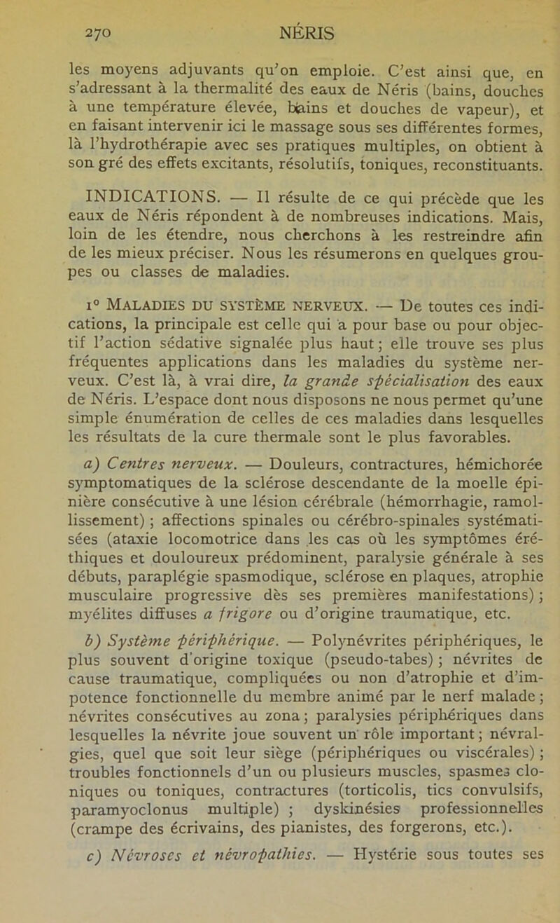 les moyens adjuvants qu’on emploie. C’est ainsi que, en s’adressant à la thermalité des eaux de Néris (bains, douches à une température élevée, biains et douches de vapeur), et en faisant intervenir ici le massage sous ses différentes formes, là l’hydrothérapie avec ses pratiques multiples, on obtient à son gré des effets excitants, résolutifs, toniques, reconstituants. INDICATIONS. — Il résulte de ce qui précède que les eaux de Néris répondent à de nombreuses indications. Mais, loin de les étendre, nous cherchons à les restreindre afin de les mieux préciser. Nous les résumerons en quelques grou- pes ou classes de maladies. 1° Maladies du système nerveux. — De toutes ces indi- cations, la principale est celle qui a pour base ou pour objec- tif l’action sédative signalée plus haut; elle trouve ses plus fréquentes applications dans les maladies du système ner- veux. C’est là, à vrai dire, la grande sfécialisaüon des eaux de Néris. L’espace dont nous disposons ne nous permet qu’une simple énumération de celles de ces maladies dans lesquelles les résultats de la cure thermale sont le plus favorables. a) Centres nerveux. — Douleurs, contractures, hémichorée symptomatiques de la sclérose descendante de la moelle épi- nière consécutive à une lésion cérébrale (hémorrhagie, ramol- lissement) ; affections spinales ou cérébro-spinales systémati- sées (ataxie locomotrice dans les cas où les symptômes éré- thiques et douloureux prédominent, paralysie générale à ses débuts, paraplégie spasmodique, sclérose en plaques, atrophie musculaire progressive dès ses premières manifestations) ; myélites diffuses a jrigore ou d’origine traumatique, etc. b) Système férifhérique. — Polynévrites périphériques, le plus souvent d’origine toxique (pseudo-tabes) ; névrites de cause traumatique, compliquées ou non d’atrophie et d’im- potence fonctionnelle du membre animé par le nerf malade ; névrites consécutives au zona ; paralysies périphériques dans lesquelles la névrite joue souvent un' rôle important; névral- gies, quel que soit leur siège (périphériques ou viscérales) ; troubles fonctionnels d’un ou plusieurs muscles, spasmes clo- niques ou toniques, contractures (torticolis, tics convulsifs, paramyoclonus multiple) ; dysldnésies professionnelles (crampe des écrivains, des pianistes, des forgerons, etc.). c) Névroses et névro-pathies. — Hystérie sous toutes ses