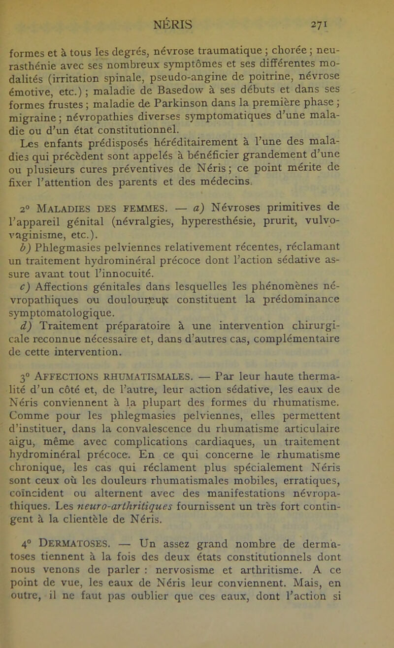 formes et à tous les degrés, névrose traumatique ; chorée ; neu- rasthénie avec ses nombreux symptômes et ses différentes mo- dalités (irritation spinale, pseudo-angine de poitrine, névrose émotive, etc.) ; maladie de Basedow à ses débuts et dans ses formes frustes ; maladie de Parkinson dans la première phase ; migraine ; névropathies diverses s}Tnptomatiques d’une mala- die ou d’un état constitutionnel. Les enfants prédisposés héréditairement à l’une des mala- dies qui précèdent sont appelés à bénéficier grandement d’une ou plusieurs cures préventives de Néris; ce point mérite de fixer l’attention des parents et des médecins. 2° Maladies des femmes. — a) Névroses primitives de l’appareil génital (névralgies, hyperesthésie, prurit, vulyo- vaginisme, etc.). b) Phlegmasies pelviennes relativement récentes, réclamant un traitement hydrominéral précoce dont l’action sédative as- sure avant tout l’innocuité. c) Affections génitales dans lesquelles les phénomènes né- vropathiques ou doulouisuçc constituent la prédominance symptomatologique. d) Traitement préparatoire à une intervention chirurgi- cale reconnue nécessaire et, dans d’autres cas, complémentaire de cette intervention. 3“ Affections rhumatismales. — Par leur haute therma- lité d’un côté et, de l’autre, leur action sédative, les eaux de Néris conviennent à la plupart des formes du rhumatisme. Comme pour les phlegmasies pelviennes, elles permettent d’instituer, dans la convalescence du rhumatisme articulaire aigu, même avec complications cardiaques, un traitement hydrominéral précoce. En ce qui concerne le rhumatisme chronique, les cas qui réclament plus spécialement Néris sont ceux où les douleurs rhumatismales mobiles, erratiques, coïncident ou alternent avec des manifestations névropa- thiques. Les neuro-arthritiques fournissent un très fort contin- gent à la clientèle de Néris. 4 Dermatoses. — Un assez grand nombre de derma- toses tiennent à la fois des deux états constitutionnels dont nous venons de parler : nervosisme et arthritisme. A ce point de vue, les eaux de Néris leur conviennent. Mais, en outre, il ne faut pas oublier que ces eaux, dont l’action si