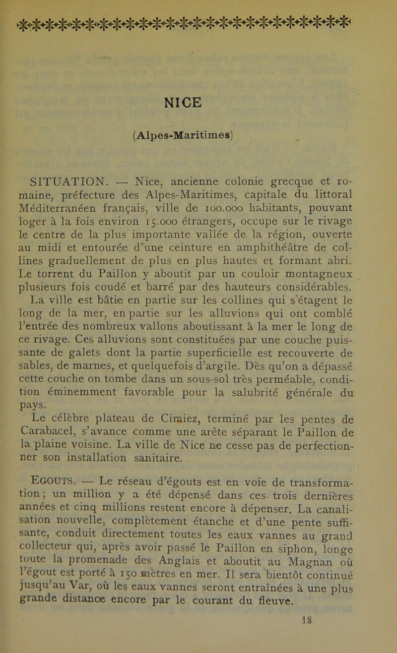 NICE (Alpes-Maritimes) SITUATION. —' Nice, ancienne colonie grecque et ro- maine, préfecture des Alpes-Maritimes, capitale du littoral Méditerranéen français, ville de loo.ooo habitants, pouvant loger à la fois environ 15.000 étrangers, occupe sur le rivage le centre de la plus importante vallée de la région, ouverte au midi et entourée d’une ceinture en amphithéâtre de col- lines graduellement de plus en plus hautes et formant abri. Le torrent du Paillon y aboutit par un couloir montagneux plusieurs fois coudé et barré par des hauteurs considérables. La ville est bâtie en partie sur les collines qui s’étagent le long de la mer, en partie sur les alluvions qui ont comblé l’entrée des nombreux vallons aboutissant à la mer le long de ce rivage. Ces alluvions sont constituées par une couche puis- sante de galets dont la partie superficielle est recouverte de sables, de marnes, et quelquefois d’argile. Dès qu’on a dépassé cette couche on tombe dans un sous-sol très perméable, condi- tion éminemment favorable pour la salubrité générale du pays. Le célèbre plateau de Cimiez, terminé par les pentes de Carabacel, s’avance comme une arête séparant le Paillon de la plaine voisine. La ville de Nice nie cesse pas de perfection- ner son installation sanitaire. Egouts. — Le réseau d’égouts est en voie de transforma- tion ; un million y a été dépensé dans ces- trois dernières années et cinq millions restent encore à dépenser. La canali- sation nouvelle, complètement étanche et d’une pente suffi- sante, conduit directement toutes les eaux vannes au grand collecteur qui, après avoir passé le Paillon en siphon, longe toute la promenade des Anglais et aboutit au Magnan où 1 égout est porté à 150 mètres en mer. Il sera bientôt continué jusqu au Var, où les eaux vannes seront entraînées à une plus grande distance encore par le courant du fleuve. 18