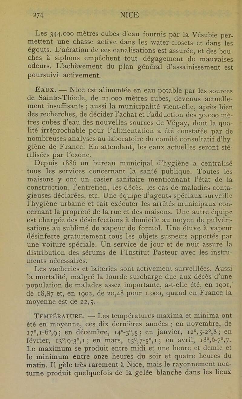 Les 344.000 mètres cubes d'eau fournis par la Vésubie per- mettent une chasse active dans les water-closets et dans les égouts. L’aération de ces canalisations est assurée, et des bou- ches à siphons empêchent tout dégagement de mauvaises odeurs. L’achèvement du plan général d’assainissement est poursuivi activement. Eaux. — Nice est alimentée en eau potable par les sources de Sainte-Thècle, de 21.000 mètres cubes, devenus actuelle- ment insuffisants ; aussi la municipalité vient-elle, après bien des recherches, de décider l’achat et l’adduction des 30.000 mè- tres cubes d’eau des nouvelles sources de Végay, dont la qua- lité irréprochable pour l’alimentation a été constatée par de nombreuses analyses au laboratoire du comité consultatif d’hy- giène de France. En attendant, les eaux actuelles seront sté- rilisées par l’ozone. Depuis 1886 un bureau municipal d’hygiène a centralisé tous les services concernant la santé publique. Toutes les maisons y ont un casier sanitaire mentionnant l’état de la construction, l’entretien, les décès, les cas de maladies conta- gieuses déclarées, etc. Une équipe d’agents spéciaux surveille riiygiène urbaine et fait exécuter les arrêtés municipaux con- cernant la propreté de la rue et des maisons. Une autre équipe est chargée des désinfections à domicile au moyen de pulvéri- sations au sublimé de vapeur de formol. Une étuve à vapeur désinfecte gratuitement tous les objets suspects apportés par une voiture spéciale. Un service de jour et de nuit assure la distribution des sérums de l’Institut Pasteur avec les instru- ments nécessaires. Les vacheries et laiteries sont activement surveillées. Aussi la mortalité, malgré la lourde surcharge due aux décès d’une population de malades assez importante, a-t-elle été, en 1901, de 18,87 1902, de 20,48 pour i.ooo, quand en France la moyenne est de 22,5. Température. — Les températures maxima et minima ont été en moyenne, ces dix dernières années : en novembre, de i7°,i-6°,9 5 en décembre, i4®-3®,5J en janvier, i2®,5-2®,8; en février, i3®,9-3®,i ; en mars, 15®,7-5®,i; en avril, i8®,6-7®,7. Le maximum se produit entre midi et une heure et demie et le minimum entre onze heures du soir et quatre heures du matin. Il gèle très rarement à Nice, mais le rayonnement noc- turne produit quelquefois de la gelée blanche dans les lieux