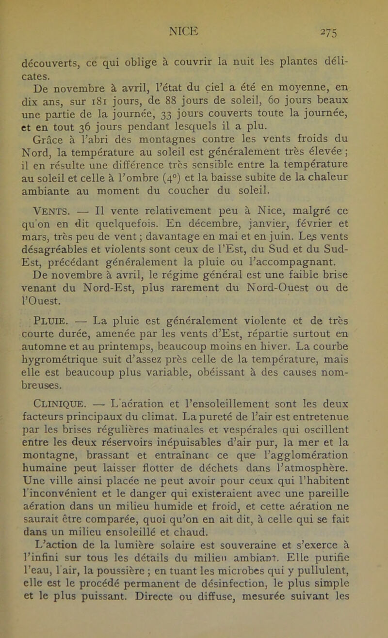 découverts, ce qui oblige à couvrir la nuit les plantes déli- cates. De novembre à avril, l’état du ciel a été en moyenne, en dix ans, sur 181 jours, de 88 jours de soleil, 60 jours beaux une partie de la journée, 33 jours couverts toute la journée, et en tout 36 jours pendant lesquels il a plu. Grâce à l’abri des montagnes contre les vents froids du Nord, la température au soleil est généralement très élevée; il en résulte une différence très sensible entre la température au soleil et celle à l’ombre (4°) et la baisse subite de la chaleur ambiante au moment du coucher du soleil. Vents. — Il vente relativement peu à Nice, malgré ce qu'on en dit quelquefois. En décembre, janvier, février et mars, très peu de vent ; davantage en mai et en juin. Le^ vents désagréables et violents sont ceux de l’Est, du Sud et du Sud- Est, précédant généralement la pluie ou l’accompagnant. De novembre à avril, le régime général est une faible brise venant du Nord-Est, plus rarement du Nord-Ouest ou de l’Ouest. Pluie. — La pluie est généralement violente et de très courte durée, amenée par les vents d’Est, répartie surtout en automne et au printemps, beaucoup moins en hiver. La courbe hygrométrique suit d’assez près celle de la température, mais elle est beaucoup plus variable, obéissant à des causes nom- breuses. Clinique. — L'aération et l’ensoleillement sont les deux facteurs principaux du climat. La pureté de l’air est entretenue par les brises régulières matinales et vespérales qui oscillent entre les deux réservoirs inépuisables d’air pur, la mer et la montagne, brassant et entraînant ce que l’agglomération humaine peut laisser flotter de déchets dans l’atmosphère. Une ville ainsi placée ne peut avoir pour ceux qui l’habitent l'inconvénient et le danger qui existeraient avec une pareille aération dans un milieu humide et froid, et cette aération ne saurait être comparée, quoi qu’on en ait dit, à celle qui se fait dans un milieu ensoleillé et chaud. L’action de la lumière solaire est souveraine et s’exerce à l’infini sur tous les détails du milieu ambiant. Elle purifie l’eau, l'air, la poussière ; en tuant les microbes qui y pullulent, elle est le procédé permanent de désinfection, le plus simple et le plus puissant. Directe ou diffuse, mesurée suivant les