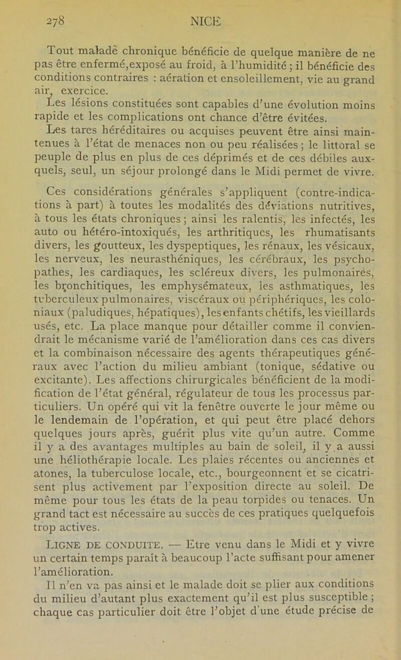 Tout malade chronique bénéficie de quelque manière de ne pas être enfermé,exposé au froid, à l’humidité; il bénéficie des conditions contraires ; aération et ensoleillement, vie au grand air, exercice. Les lésions constituées sont capables d’une évolution moins rapide et les complications ont chance d’être évitées. Les tares héréditaires ou acquises peuvent être ainsi main- tenues à l’état de menaces non ou peu réalisées ; le littoral se peuple de plus en plus de ces déprimés et de ces débiles aux- quels, seul, un séjour prolongé dans le Midi permet de vivre. Ces considérations générales s’appliquent (contre-indica- tions à part) à toutes les modalités des déviations nutritives, à tous les états chroniques ; ainsi les ralentis, les infectés, les auto ou hétéro-intoxiqués, les arthritiques, les rhumatisants divers, les goutteux, les dyspeptiques, les rénaux, les vésicaux, les nerveux, les neurasthéniques, les cérébraux, les psycho- pathes, les cardiaques, les scléreux divers, les pulmonairés, les bronchitiques, les emphysémateux, les asthmatiques, les tuberculeux pulmonaires, viscéraux ou périphériques, les colo- niaux (paludiques, hépatiques), les enfants chétifs, les vieillards usés, etc. La place manque pour détailler comme il convien- drait le mécanisme varié de l’amélioration dans ces cas divers et la combinaison nécessaire des agents thérapeutiques géné- raux avec l’action du milieu ambiant (tonique, sédative ou excitante). Les affections chirurgicales bénéficient de la modi- fication de l’état général, régulateur de tous les processus par- ticuliers. Un opéré qui vit la fenêtre ouverte le jour même ou le lendemain de l’opération, et qui peut être placé dehors quelques jours après, guérit plus vite qu’un autre. Comme il y a des avantages multiples au bain de soleil, il y a aussi une héliothérapie locale. Les plaies récentes ou anciennes et atones, la tuberculose locale, etc., bourgeonnent et se cicatri- sent plus activement par l’exposition directe au soleil. De même pour tous les états de la peau torpides ou tenaces. Un grand tact est nécessaire au succès de ces pratiques quelquefois trop actives. Ligne de conduite. — Etre venu dans le Midi et y vivre un certain temps paraît à beaucoup l’acte suffisant pour amener l’amélioration. Il n’en va pas ainsi et le malade doit se plier aux conditions du milieu d’autant plus exactement qu’il est plus susceptible ; chaque cas particulier doit être l’objet d'une étude précise de