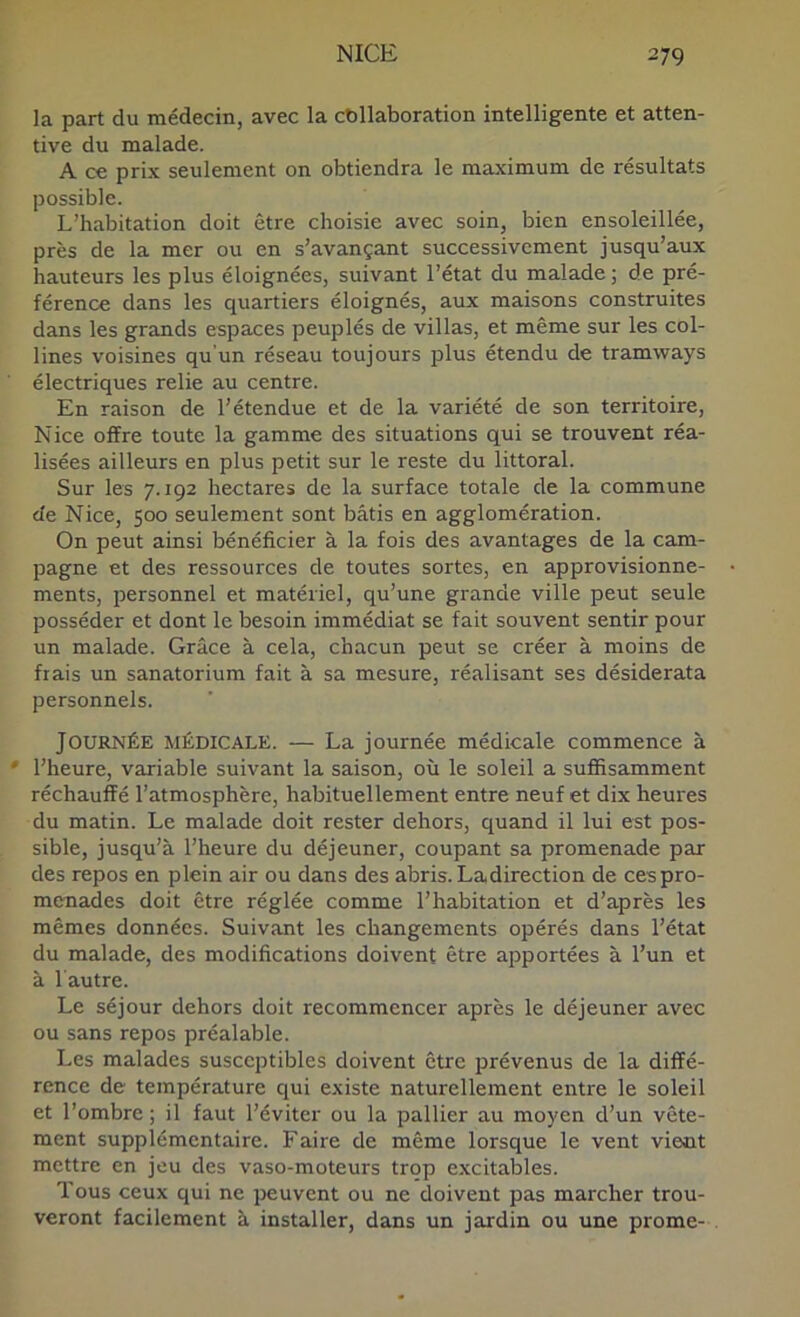 la part du médecin, avec la collaboration intelligente et atten- tive du malade. A ce prix seulement on obtiendra le maximum de résultats possible. L’habitation doit être choisie avec soin, bien ensoleillée, près de la mer ou en s’avançant successivement jusqu’aux hauteurs les plus éloignées, suivant l’état du malade ; de pré- férence dans les quartiers éloignés, aux maisons construites dans les grands espaces peuplés de villas, et même sur les col- lines voisines qu’un réseau toujours plus étendu de tramways électriques relie au centre. En raison de l’étendue et de la variété de son territoire, Nice offre toute la gamme des situations qui se trouvent réa- lisées ailleurs en plus petit sur le reste du littoral. Sur les 7.192 hectares de la surface totale de la commune de Nice, 500 seulement sont bâtis en agglomération. On peut ainsi bénéficier à la fois des avantages de la cam- pagne et des ressources de toutes sortes, en approvisionne- ments, personnel et matériel, qu’une grande ville peut seule posséder et dont le besoin immédiat se fait souvent sentir pour un malade. Grâce à cela, chacun peut se créer à moins de fiais un sanatorium fait à sa mesure, réalisant ses désiderata personnels. Journée médicale. — La journée médicale commence à * l’heure, variable suivant la saison, où le soleil a suffisamment réchauffé l’atmosphère, habituellement entre neuf et dix heures du matin. Le malade doit rester dehors, quand il lui est pos- sible, jusqu’à l’heure du déjeuner, coupant sa promenade par des repos en plein air ou dans des abris. Ladirection de ces pro- menades doit être réglée comme l’habitation et d’après les mêmes données. Suivant les changements opérés dans l’état du malade, des modifications doivent être apportées à l’un et à l autre. Le séjour dehors doit recommencer après le déjeuner avec ou sans repos préalable. Les malades susceptibles doivent être prévenus de la diffé- rence de température qui existe naturellement entre le soleil et l’ombre ; il faut l’éviter ou la pallier au moyen d’un vête- ment supplémentaire. Faire de même lorsque le vent vient mettre en jeu des vaso-moteurs trop excitables. Tous ceux qui ne peuvent ou ne doivent pas marcher trou- veront facilement à installer, dans un jardin ou une prome-