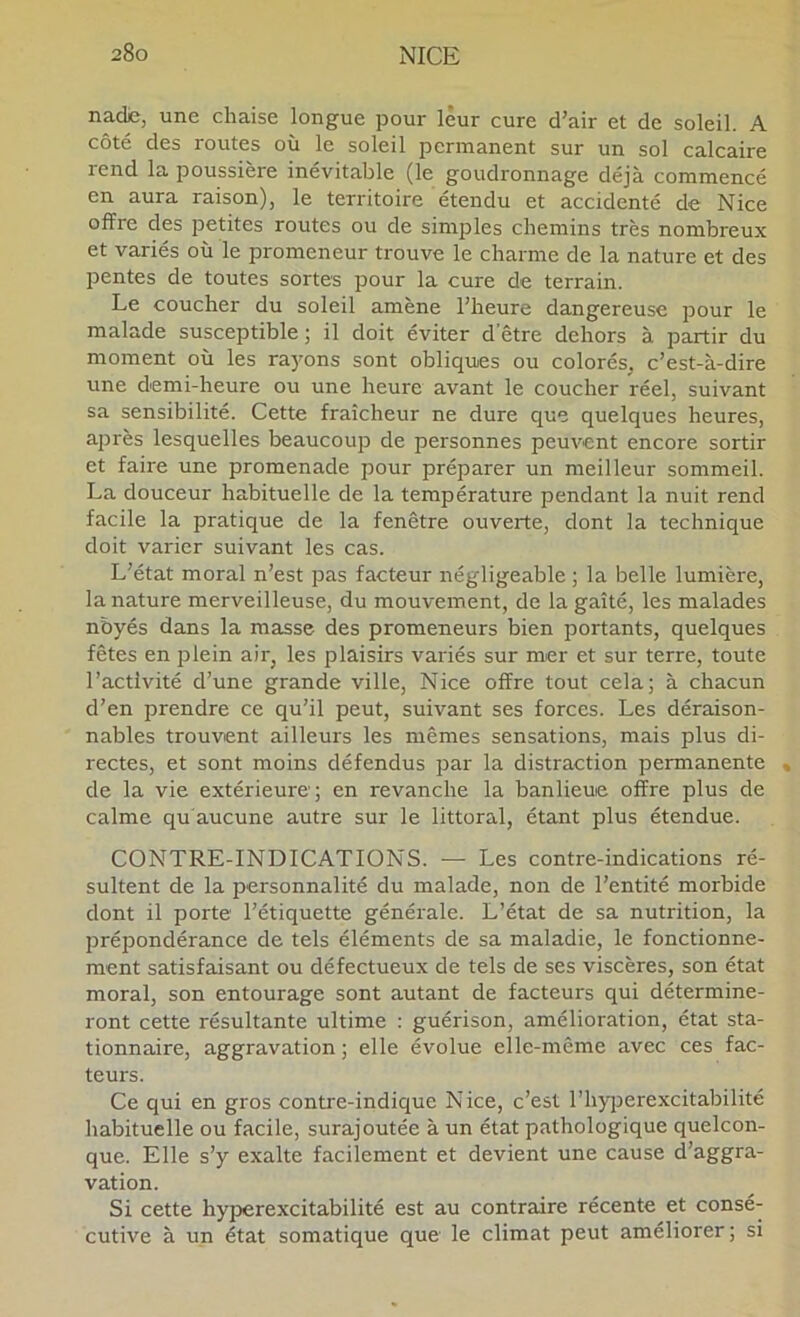 nadie, une chaise longue pour leur cure d’air et de soleil. A côté des routes où le soleil permanent sur un sol calcaire rend la poussière inévitable (le goudronnage déjà commencé en aura raison), le territoire étendu et accidenté de Nice offre des petites routes ou de simjDles chemins très nombreux et variés où le promeneur trouve le charme de la nature et des pentes de toutes sortes pour la cure de terrain. Le coucher du soleil amène l’heure dangereuse pour le malade susceptible; il doit éviter d'être dehors à partir du moment où les raj'ons sont obliques ou colorés, c’est-à-dire une demi-heure ou une heure avant le coucher réel, suivant sa sensibilité. Cette fraîcheur ne dure que quelques heures, après lesquelles beaucoup de personnes peuvent encore sortir et faire une promenade pour préparer un meilleur sommeil. La douceur habituelle de la température pendant la nuit rend facile la pratique de la fenêtre ouverte, dont la technique doit varier suivant les cas. L’état moral n’est pas facteur négligeable ; la belle lumière, la nature merveilleuse, du mouvement, de la gaîté, les malades nbyés dans la masse des promeneurs bien portants, quelques fêtes en jDlein air, les plaisirs variés sur mer et sur terre, toute l’activité d’une grande ville, Nice offre tout cela; à chacun d’en prendre ce qu’il peut, suivant ses forces. Les déraison- nables trouvent ailleurs les mêmes sensations, mais plus di- rectes, et sont moins défendus par la distraction permanente de la vie extérieure; en revanche la banlieue offre plus de calme qu aucune autre sur le littoral, étant plus étendue. CONTRE-INDICATIONS. — Les contre-indications ré- sultent de la personnalité du malade, non de l’entité morbide dont il porte l’étiquette générale. L’état de sa nutrition, la prépondérance de tels éléments de sa maladie, le fonctionne- ment satisfaisant ou défectueux de tels de ses viscères, son état moral, son entourage sont autant de facteurs qui détermine- ront cette résultante ultime : guérison, amélioration, état sta- tionnaire, aggravation ; elle évolue elle-même avec ces fac- teurs. Ce qui en gros contre-indique Nice, c’est l’hyjjerexcitabilité habituelle ou facile, surajoutée à un état pathologique quelcon- que. Elle s’y exalte facilement et devient une cause d’aggra- vation. Si cette hyperexcitabilité est au contraire récente et consé- cutive à un état somatique que le climat peut améliorer; si