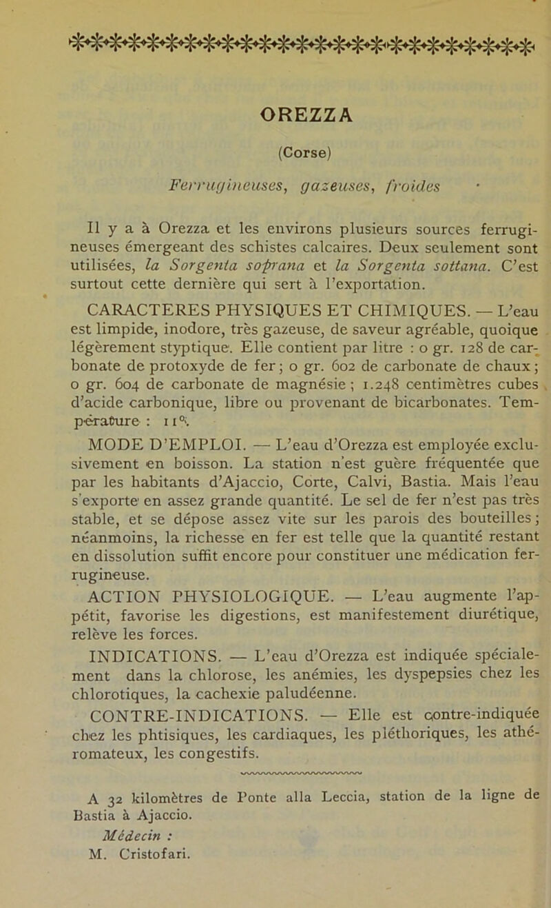 OREZZA (Corse) Fe)-nifji)ieuses, gazeuses, froides Il y a à Orezza et les environs plusieurs sources ferrugi- neuses émergeant des schistes calcaires. Deux seulement sont utilisées, la Sorgenta sopiana et la Sorgenia sottana. C’est surtout cette dernière qui sert à l’exportation. CARACTERES PHYSIQUES ET CHIMIQUES. — L’eau est limpide, inodore, très gazeuse, de saveur agréable, quoique légèrement styptique. Elle contient par litre : o gr. 128 de car- bonate de protoxyde de fer ; o gr. 602 de carbonate de chaux ; O gr. 604 de carbonate de magnésie; 1.248 centimètres cubes d’acide carbonique, libre ou provenant de bicarbonates. Tem- pérature : 11 MODE D’EMPLOI. — L’eau d’Orezza est employée exclu- sivement en boisson. La station n’est guère fréquentée que par les habitants d’Ajaccio, Corte, Calvi, Bastia. Mais l’eau s’exporte en assez grande quantité. Le sel de fer n’est pas très stable, et se dépose assez vite sur les parois des bouteilles; néanmoins, la richesse en fer est telle que la quantité restant en dissolution suffit encore pour constituer une médication fer- rugineuse. ACTION PHYSIOLOGIQUE. — L’eau augmente l’ap- pétit, favorise les digestions, est manifestement diurétique, relève les forces. INDICATIONS. — L’eau d’Orezza est indiquée spéciale- ment dans la chlorose, les anémies, les dyspepsies chez les chlorotiques, la cachexie paludéenne. CONTRE-INDICATIONS. — Elle est qontre-indiquée chez les phtisiques, les cardiaques, les pléthoriques, les athé- romateux, les congestifs. A 32 Jdlomètres de Ponte alla Leccia, station de la ligne de Bastia à Ajaccio. Médecin : M. Cristofari.