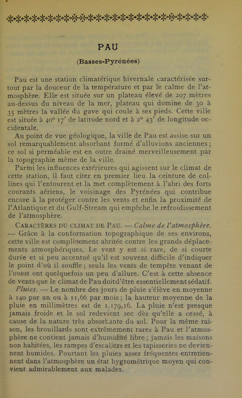 PAU (Basses-Pyrénées) Pau est une station climatérique hivernale caractérisée sur- tout par la douceur de la température et par le calme de l’at- mosphère. Elle est située sur un plateau élevé de 207 mètres au-dessus du niveau de la mer, plateau qui domine de 30 à 35 mètres la vallée du gave qui coule à ses pieds. Cette ville est située à 40° 17’ de latitude nord et à 2® 43’ de longitude oc- cidentale. Au point de vue géologique, la ville de Pau est assise sur un sol remarquablemènt absorbant formé d’alluvions anciennes ; ce sol si perméable est en outre drainé merveilleusement par la topographie même de la ville. Parmi les influences extérieures qui agissent sur le climat de cette station, il faut citer en premier lieu la ceinture de col- lines qui l’entourent et la met complètement à l’abri des forts courants aériens, le voisinage des Pyrénées qui contribue encore à la protéger contre les vents et enfin la proximité de l’Atlantique et du Gulf-Stream qui empêche le refroidissement de l’atmosphère. Caractères du climat de Pau. — Calme de Vatmosphère. — Grâce à la conformation topographique de ses environs, cette ville est complètement abritée contre les grands déplace- ments atmosphériques. Le vent y est si rare, de si courte durée et si peu accentué qu’il est souvent difficile d’indiquer le point d’où il souffle ; seuls les vents de tempête venant de l’ouest ont quelquefois un peu d’allure. C’est à cette absence de vents que le climat de Pau doitd’être essentiellement sédatif. Pluies. — Le nombre des jours de pluie s’élève en moyenne à 140 par an ou à n,66 par mois; la hauteur moyenne de la pluie en millimètres est de 1.179,16. La pluie n’est presque jamais froide et le sol redevient sec dès qu’elle a cessé, à cause de la nature très absorbante du sol. Pour la même rai- son, les brouillards sont extrêmemenc rares à Pau et l’atmos- phère ne contient jamais d’humidité libre ; jamais les maisons non habitées, les rampes d’escaliers et les tapisseries ne devien- nent humides. Pourtant les pluies assez fréquentes entretien- nent dans l’atmosphère un état hygrométrique moyen qui con- vient admirablement aux malades.