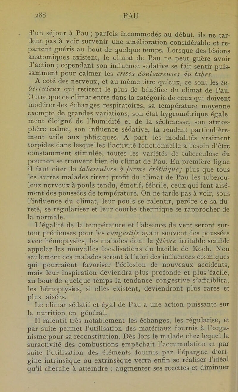 d’un séjour à Pau ; parfois incommodés au début, ils ne tar- dent pas à voir survenir une amélioration considérable et re- partent guéris au bout de quelque temps. Lorsque des lésions anatomiques existent, le climat de Pau ne peut guère avoir d’action ; cependant son influence sédative se fait sentir puis- samment pour calmer les crises douloureuses du tabes. A côté des nerveux, et au même titre qu’eux, ce sont les tti- berculeux qui retirent le plus de bénéfice du climat de Pau. Outre que ce climat entre dans la catégorie de ceux qui doivent modérer -les échanges respiratoires, sa température moyenne exempte de grandes variations, son état hygrométrique égale- ment éloigné de l’humidité et de la sécheresse, son atmos- phère calme, son influence sédative, la rendent particulière- ment utile aux phtisiques. A part les modalités vraiment torpides dans lesquelles l’activité fonctionnelle a besoin d’être constamment stimulée, toutes les variétés de tuberculose du poumon se trouvent bien du climat de Pau. En première ligne il faut citer la tuberculose à forme éréthiqucj plus que tous les autres malades tirent profit du climat de Pau les tubercu- leux nerveux à pouls tendu, émotif, fébrile, ceux qui font aisé- ment des poussées de température. On ne tarde pas à voir, sous l’influence du climat, leur pouls se ralentir, perdre de sa du- reté, se régulariser et leur courbe thermique se rapprocher de la normale. L’égalité de la température et l’absence de vent seront sur- tout précieuses pour les congestifs ayant souvent des poussées avec hémoptysies, les malades dont la -plèvre irritable semble appeler les nouvelles localisations du bacille de Koch. Non seulement ces malades seront à l’abri des influences cosmiques qui pourraient favoriser l’éclosion de nouveaux accidents, mais leur inspiration deviendra plus profonde et plus'facile, au bout de quelque temps la tendance congestive s’affaiblira, les hémoptysies, si elles existent, deviendront plus rares et plus aisées. Le climat sédatif et égal de Pau a une action puissante sur la nutrition en général. Il ralentit très notablement les échanges, les régularise, et par suite permet l’utilisation des matériaux fournis à l’orga- nisme pour sa reconstitution. Dès lors le malade chez lequel la suractivité des combustions empêchait l’accumulation et par suite l’utilisation des éléments fournis par l’épargne d’ori- gine intrinsèque ou extrinsèque verra enfin se réaliser l’idéal qu’il cherche à atteindre : augmenter ses recettes et diminuer