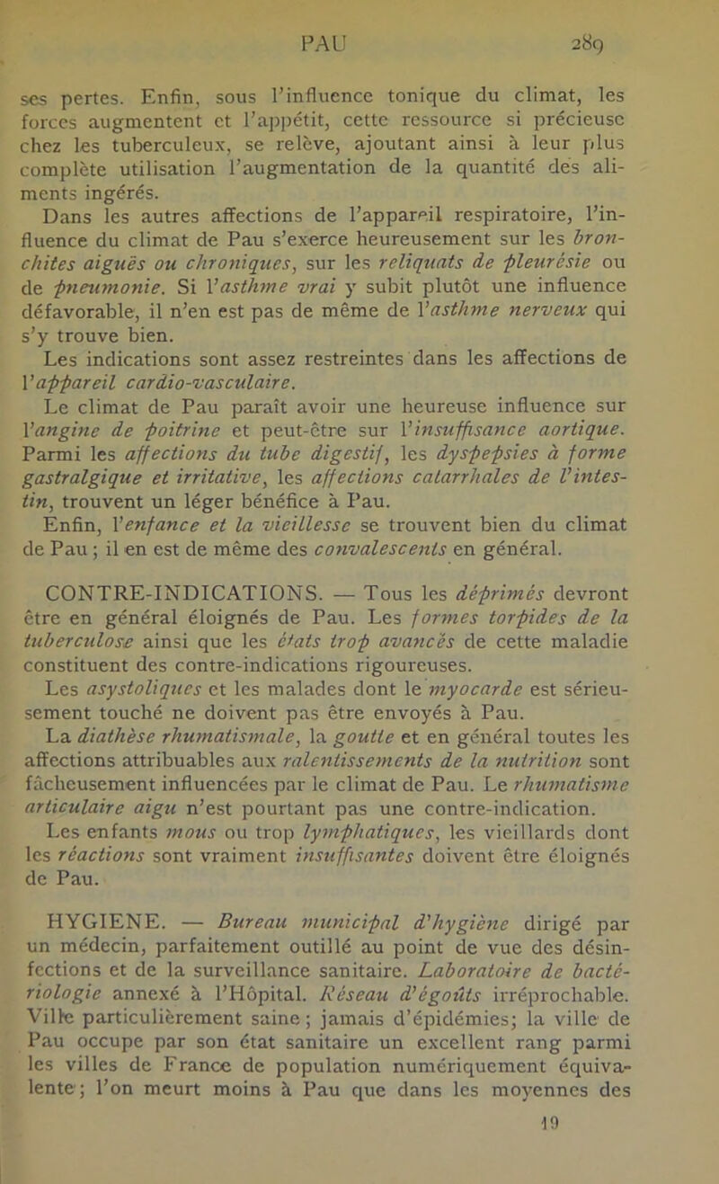 ses pertes. Enfin, sous l’influence tonique du climat, les forces augmentent et l’ajjpétit, cette ressource si précieuse chez les tuberculeux, se relève, ajoutant ainsi à leur plus complète utilisation l’augmentation de la quantité dés ali- ments ingérés. Dans les autres affections de l’appareil respiratoire, l’in- fluence du climat de Pau s’exerce heureusement sur les bron- chites aiguës ou chroniques, sur les reliquats de -pleurésie ou de pneumonie. Si Vasthme vrai y subit plutôt une influence défavorable, il n’en est pas de même de Vasthme nerveux qui s’y trouve bien. Les indications sont assez restreintes dans les affections de Vappareil cardia-vasculaire. Le climat de Pau paraît avoir une heureuse influence sur Vangine de poitrine et peut-être sur Vinsuffisance aortique. Parmi les affections du tube digestif, les dyspepsies à forme gastralgique et irritative, les affections catarrhales de Vintes- tin, trouvent un léger bénéfice à Pau. Enfin, Venfance et la vieillesse se trouvent bien du climat de Pau ; il en est de même des convalescents en général. CONTRE-INDICATIONS. — Tous les déprimés devront être en général éloignés de Pau. Les formes torpides de la tuberculose ainsi que les é*ats trop avancés de cette maladie constituent des contre-indications rigoureuses. Les asystoliqucs et les malades dont \ç. myocarde est sérieu- sement touché ne doivent pas être envoyés à Pau. La diathèse rhumatismale, la goutte et en général toutes les affections attribuables aux ralentissements de la nutrition sont fâcheusement influencées par le climat de Pau. Le rhumatisme articulaire aigu n’est pourtant pas une contre-indication. Les enfants mous ou trop lymphatiques, les vieillards dont les réactions sont vraiment insuffisantes doivent être éloignés de Pau. HYGIENE. — Bureau municipal d'hygiène dirigé par un médecin, parfaitement outillé au point de vue des désin- fections et de la surveillance sanitaire. Laboratoire de bacté- riologie annexé à l’Hôpital. Réseau d'égoûts irréprochable. Ville particulièrement saine ; jamais d’épidémies; la ville de Pau occupe par son état sanitaire un excellent rang parmi les villes de France de population numériquement équiva- lente; l’on meurt moins à Pau que dans les moyennes des 19