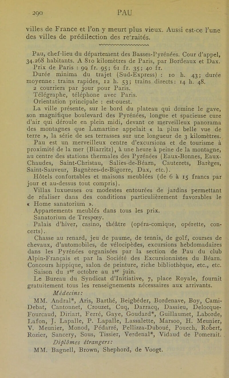 villes de France et l’on y meurt plus vieux. Aussi est-ce l’une des villes de prédilection des retraités. Pau, chef-lieu du département des Basses-Pyrénées. Cour d’appel, 34.268 habitants. A 810 kilomètres de Paris, par Bordeaux et Dax. Prix de Paris : 90 fr. 95; 61 fr. 35; 40 fr. Durée minima du trajet (Sud-Express) : 10 h. 43; durée moyenne: trains rapides, 12 h. 53; trains directs: r4 h. 48. 2 courriers par jour pour Paris. Télégraphe, téléphone avec Paris. Orientation principale : est-ouest. La ville présente, sur le bord du plateau qui domine le gave, son magnifique boulevard des Pyrénées, longue et spacieuse cure d’air qui déroule en plein midi, devant ce merveilleux panorama des montagnes que Lamartine appelait i la plus belle vue de terre d, la série de ses terrasses sur une longueur de 3 kilomètres. Pau est un merveilleux centre d’excursions et de tourisme à proximité de la mer (Biarritz), à une heure à peine de la montagne, au centre des stations thermales des Pyrénées (Eaux-Bonnes, Eaux- Chaudes, Saint-Christau, Salies-de-Béam, Cauterets, Barèges, Saint-Sauveur, Bagnères-de-Bigorre, Dax, etc.). Hôtels confortables et maisons meublées (de 6 à 15 francs par jour et au-dessus tout compris). Villas luxueuses ou modestes entourées de jardins permettant de réaliser dans des conditions particulièrement favorables le « Home sanatorium ». Appartements meublés dans tous les prix. Sanatorium de Trespoey. Palais d’hiver, casino, théâtre (opéra-comique, opérette, con- certs). Chasse au renard, jeu de paume, de tennis, de golf, courses de chevaux, d’automobiles, de vélocipèdes, excursions hebdomadaires dans les Pyrénées organisées par la section de Pau du club Alpin-Français et par la Société des Excursionnistes du Béarn. Concours hippique, salon de peinture, riche bibliothèque, etc., etc. Saison du t®’’ octobre au i®'’ juin. Le Bureau du Syndicat d’initiative, 7, place Royale, fournit gratuitement tous les renseignements nécessaires aux arrivants. Médecins: MM. Andral*, Aris, Barthé, Beigbéder, Bordenave, Boy, Cami- Debat, Cantonnet, Crouzet, Cuq, Darracq, Dassieu, Delocque- Fourcaud, Diriart, Ferré, Gaye, Goudard*, Guillaumet, Laborde, I.afon, J. Lapalle, P. Lapalle, Lassalette, Marsoo, H. Meunier, V. Meunier, Monod, Pédarré, Pellizza-Duboué, Pouech, RoSert, Rozicr, Sancery, Sous, Tissier, Verdenal*, Vidaud de Pomerait. Diplômes étrangers; MM. Bagnell, Brown, Shephord, de Voogt.