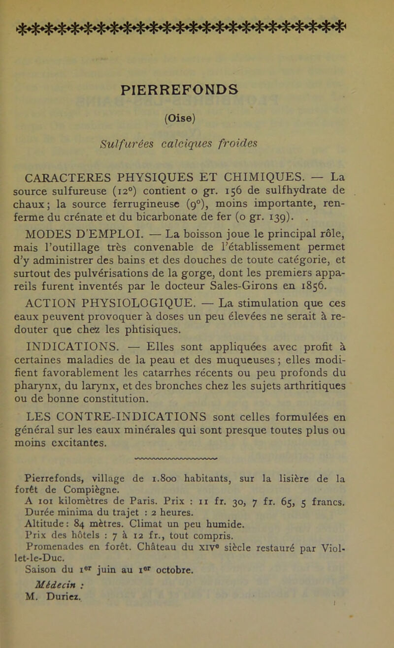 PIERREFONDS (Oise) Sulfurées calciques froides CARACTERES PHYSIQUES ET CHIMIQUES. — La source sulfureuse (12°) contient o gr. 156 de sulfhydrate de chaux; la source ferrugineuse (9°), moins importante, ren- ferme du crénate et du bicarbonate de fer (o gr. 139). MODES D'EMPLOI. — La boisson joue le principal rôle, mais l’outillage très convenable de l’établissement permet d’y administrer des bains et des douches de toute catégorie, et surtout des pulvérisations de la gorge, dont les premiers appa- reils furent inventés par le docteur Saies-Girons en 1856. ACTION PHYSIOLOGIQUE. — La stimulation que ces eaux peuvent provoquer à doses un peu élevées ne serait à re- douter que chez les phtisiques. INDICATIONS. — Elles sont appliquées avec profit à certaines maladies de la peau et des muqueuses ; elles modi- fient favorablement les catarrhes récents ou peu profonds du pharynx, du larynx, et des bronches chez les sujets arthritiques ou de bonne constitution. LES CONTRE-INDICATIONS sont celles formulées en général sur les eaux minérales qui sont presque toutes plus ou moins excitantes. Pierrefonds, village de 1.800 habitants, sur la lisière de la forêt de Compïègne. A loi kilomètres de Paris. Prix : ii fr. 30, 7 fr. 65, 5 francs. Durée minima du trajet : 2 heures. Altitude : 84 mètres. Climat un peu humide. Prix des hôtels : 7 à 12 fr., tout compris. Promenades en forêt. Château du xiv* siècle restauré par Viol- let-le-Duc. Saison du i juin au 1®'' octobre. Médecin ; M. Duriez. I