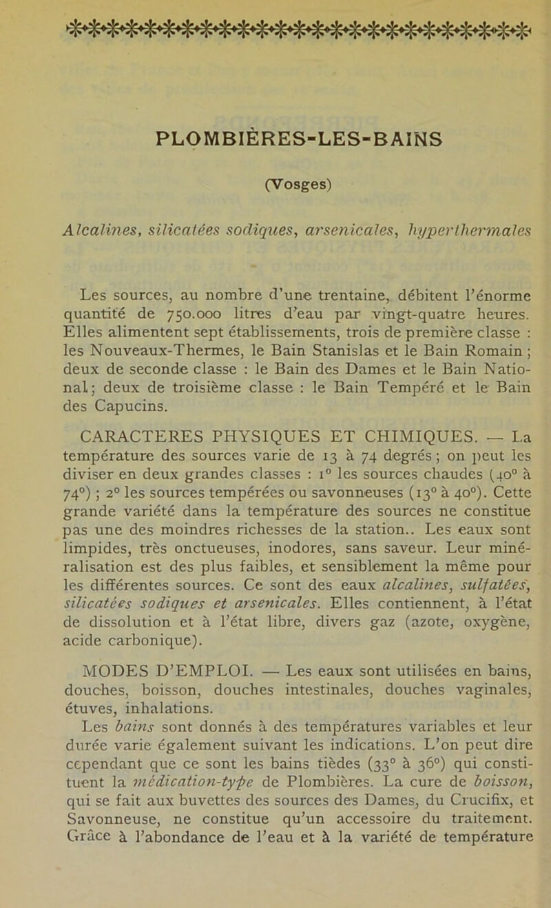 PLOMBIÈRES-LES-BAINS (Vosges) Alcalines, silicatées sadiques, arsenicales, hyper thermales Les sources, au nombre d’une trentaine, débitent l’énorme quantité de 750.000 litres d’eau par vingt-quatre heures. Elles alimentent sept établissements, trois de première classe : les Nouveaux-Thermes, le Bain Stanislas et le Bain Romain; deux de seconde classe : le Bain des Dames et le Bain Natio- nal; deux de troisième classe : le Bain Tempéré et le Bain des Capucins. CARACTERES PHYSIQUES ET CHIMIQUES. — La température des sources varie de 13 à 74 degrés ; on peut les diviser en deux grandes classes : 1® les sources chaudes (40® à 74®) ; 2® les sources tempérées ou savonneuses (13® à 40®). Cette grande variété dans la température des sources ne constitue pas une des moindres richesses de la station.. Les eaux sont limpides, très onctueuses, inodores, sans saveur. Leur miné- ralisation est des plus faibles, et sensiblement la même pour les différentes sources. Ce sont des eaux alcalines, sulfatées, silicatées sadiques et arsenicales. Elles contiennent, à l’état de dissolution et à l’état libre, divers gaz (azote, oxygène, acide carbonique). MODES D’EMPLOI. — Les eaux sont utilisées en bains, douches, boisson, douches intestinales, douches vaginales, étuves, inhalations. Les bains sont donnés à des températures variables et leur durée varie également suivant les indications. L’on peut dire cependant que ce sont les bains tièdes (33® à 36®) qui consti- tuent la médication-type de Plombières. La cure de boisson, qui se fait aux buvettes des sources des Dames, du Crucifix, et Savonneuse, ne constitue qu’un accessoire du traitement. Grâce à l’abondance de l’eau et à la variété de température