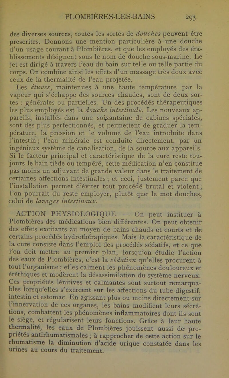 des diverses sources, toutes les sortes de douches peuvent être prescrites. Donnons une mention particulière à une douche d’un usage courant à Plombières, et que les employés des éta- blissements désignent sous le nom de douche sous-marine. Le jet est dirigé à travers l’eau du bain sur telle ou telle partie du corps. On combine ainsi les effets d’un massage très doux avec ceux de la thermalité de l’eau projetée. Les étuves^ maintenues à une haute température par la vapeur qui s’échappe des sources chaudes, sont de deux sor- tes : générales ou partielles. Un des procédés thérapeutiques les plus employés est la douche intestinale. Les nouveaux ap- pareils, installés dans une sovcantaine de cabines spéciales, sont des plus perfectionnés, et permettent de graduer la tem- pérature, la pression et le volume de l’eau introduite dans l’intestin ; l’eau minérale est conduite directement, par un ingénieux système de canalisation, de la source aux appareils. Si le facteur principal et caractéristique de la cure reste tou- jours le bain tiède ou tempéré, cette médication n’en constitue pas moins un adjuvant de grande valeur dans le traitement de certaines affections intestinales ; et ceci, justement parce que l’installation permet d’éviter tout procédé brutal et violent; l’on pourrait du reste employer, plutôt que le mot douches, celui de lavages intestinaux. ACTION PHYSIOLOGIQUE. — On peut instituer à Plombières des médications bien différentes. On peut obtenir des effets excitants au moyen de bains chauds et courts et de certains procédés hydrothérapiques. Mais la caractéristique de la cure consiste dans l’emploi des procédés sédatifs, et ce que l’on doit mettre au premier plan, lorsqu’on étudie l’action des eaux de Plombières, c’est la sédation qu’elles procurent à tout l’organisme ; elles calment les phénomènes douloureux et éréthiques et modèrent la désassimilation du système nerveux. Ces propriétés lénitives et calmantes sont surtout remarqua- bles lorsqu’elles s’exercent sur les affections du tube digestif, intestin et estomac. En agissant plus ou moins directement sur l’innervation de ces organes, les bains modifient leurs sécré- tions, combattent les phénomènes inflammatoires dont ils sont le siège, et régularisent leurs fonctions. Grâce à leur haute thermalité, les eaux de Plombières jouissent aussi de pro- priétés antirhumatismales ; à rapprocher de cette action sur le rhumatisme la diminution d’acide urique constatée dans les urines au cours du traitement.