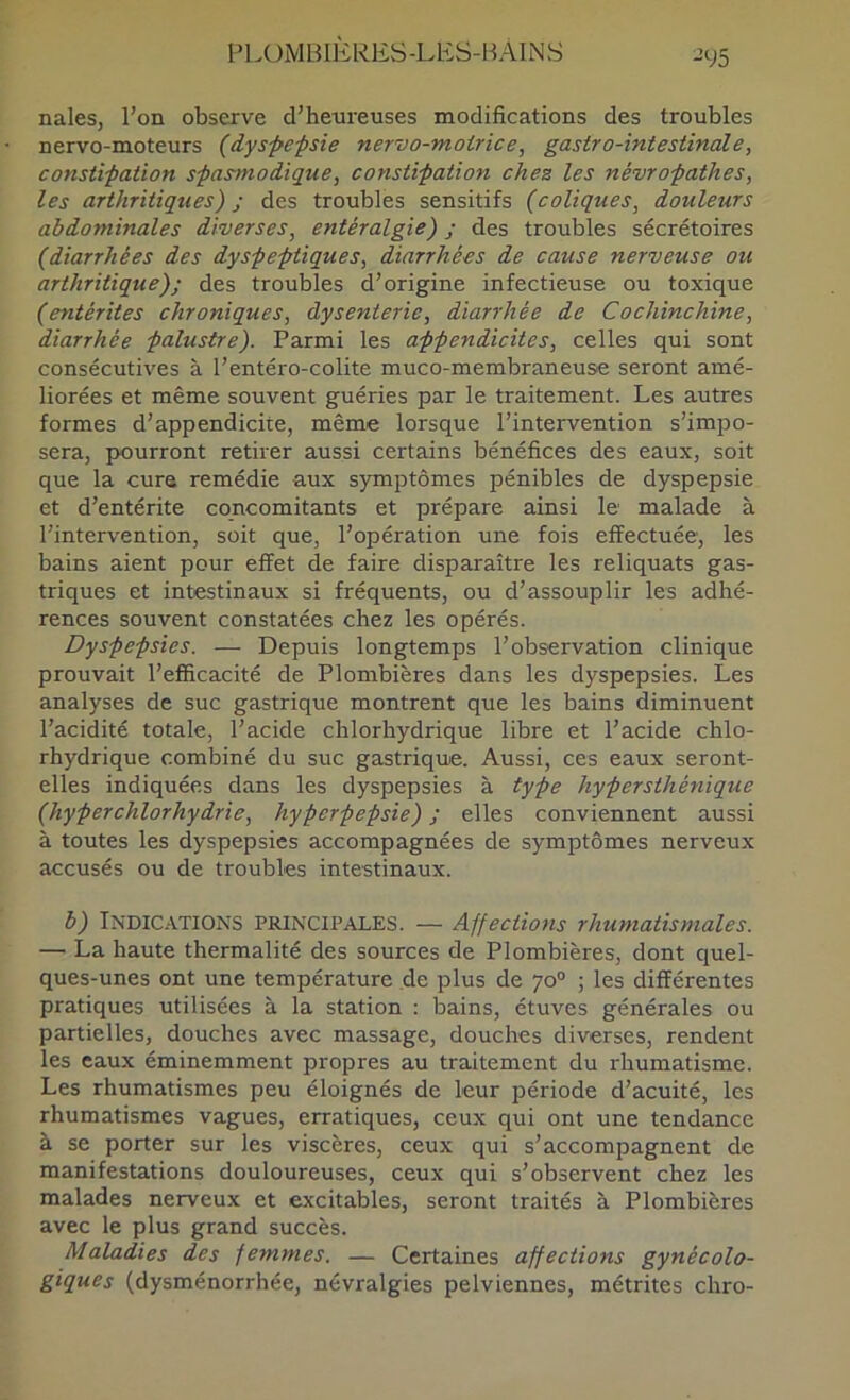 -95 nales, l’on observe d’henreuses modifications des troubles nervo-moteurs (dyspe-psie nervo-motrice, gastro-intestinale, constipation spasmodique, constipation chez les névropathes, les arthritiques) y des troubles sensitifs {coliques, douleurs abdominales diverses, entéralgie) ; des troubles sécrétoires {diarrhées des dyspeptiques, diarrhées de cause nerveuse ou arthritique); des troubles d’origine infectieuse ou toxique {entérites chroniques, dysenterie, diarrhée de Cochinchine, diarrhée palustre). Parmi les appendicites, celles qui sont consécutives à l’entéro-colite muco-membraneuse seront amé- liorées et même souvent guéries par le traitement. Les autres formes d’appendicite, même lorsque l’intervention s’impo- sera, pourront retirer aussi certains bénéfices des eaux, soit que la cure remédie aux symptômes pénibles de dyspepsie et d’entérite concomitants et prépare ainsi le malade à l’intervention, soit que, l’opération une fois effectuée, les bains aient pour effet de faire disparaître les reliquats gas- triques et intestinaux si fréquents, ou d’assouplir les adhé- rences souvent constatées chez les opérés. Dyspepsies. — Depuis longtemps l’observation clinique prouvait l’efficacité de Plombières dans les dyspepsies. Les analyses de suc gastrique montrent que les bains diminuent l’acidité totale, l’acide chlorhydrique libre et l’acide chlo- rhydrique combiné du suc gastrique. Aussi, ces eaux seront- elles indiquées dans les dyspepsies à type hypersthénique {hyperchlorhydrie, hyperpepsie) ; elles conviennent aussi à toutes les dyspepsies accompagnées de symptômes nerveux accusés ou de troubles intestinaux. b) Indic.vtions princii^ales. — Affections rhumatismales. — La haute thermalité des sources de Plombières, dont quel- ques-unes ont une température de plus de 70° ; les différentes pratiques utilisées à la station : bains, étuves générales ou partielles, douches avec massage, douches diverses, rendent les eaux éminemment propres au traitement du rhumatisme. Les rhumatismes peu éloignés de leur période d’acuité, les rhumatismes vagues, erratiques, ceux qui ont une tendance à se porter sur les viscères, ceux qui s’accompagnent de manifestations douloureuses, ceux qui s’observent chez les malades nerveux et excitables, seront traités à Plombières avec le plus grand succès. Maladies des femmes. — Certaines affections gynécolo- giques (dysménorrhée, névralgies pelviennes, métrites chro-