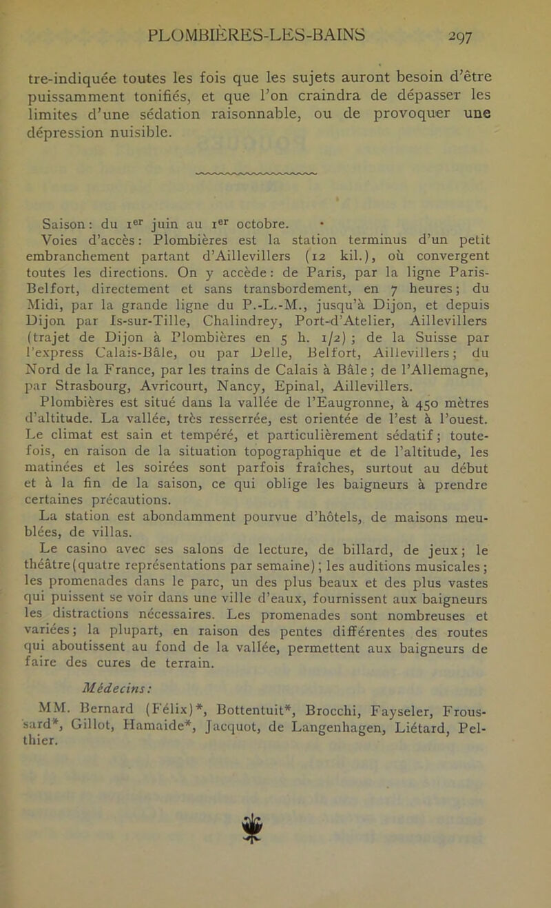 tre-indiquée toutes les fois que les sujets auront besoin d’être puissamment tonifiés, et que l’on craindra de dépasser les limites d’une sédation raisonnable, ou de provoquer une dépression nuisible. Saison : du juin au i®'' octobre. Voies d’accès : Plombières est la station terminus d’un petit embranchement partant d’Aillevillers (12 kil.), où convergent toutes les directions. On y accède : de Paris, par la ligne Paris- Belfort, directement et sans transbordement, en 7 heures; du Midi, par la grande ligne du P.-L.-M., jusqu’à Dijon, et depuis Dijon par Is-sur-Tille, Chalindrey, Port-d’Atelier, Aillevillers (trajet de Dijon à Plombières en 5 h. 1/2) ; de la Suisse par l’express Calais-üâle, ou par Delle, Belfort, Aillevillers; du Nord de la France, par les trains de Calais à Bâle; de l’Allemagne, par Strasbourg, Avricourt, Nancy, Epinal, Aillevillers. Plombières est situé dans la vallée de l’Eaugronne, à 450 mètres d’altitude. La vallée, très resserrée, est orientée de l’est à l’ouest. Le climat est sain et tempéré, et particulièrement sédatif ; toute- fois, en raison de la situation topographique et de l’altitude, les matinées et les soirées sont parfois fraîches, surtout au début et à la fin de la saison, ce qui oblige les baigneurs à prendre certaines précautions. La station est abondamment pourvue d’hôtels, de maisons meu- blées, de villas. Le casino avec ses salons de lecture, de billard, de jeux; le théâtre (quatre représentations par semaine); les auditions musicales; les promenades dans le parc, un des plus beaux et des plus vastes qui puissent se voir dans une ville d’eau.x, fournissent aux baigneurs les distractions nécessaires. Les promenades sont nombreuses et variées ; la plupart, en raison des pentes différentes des routes qui aboutissent au fond de la vallée, permettent aux baigneurs de faire des cures de terrain. Médecins: MM. Bernard (Félix)*, Bottentuit*, Brocchi, Fayseler, Frous- sard*, Gillot, Haniaide*, Jacquot, de Langenhagen, Liétard, Pel- thier. f