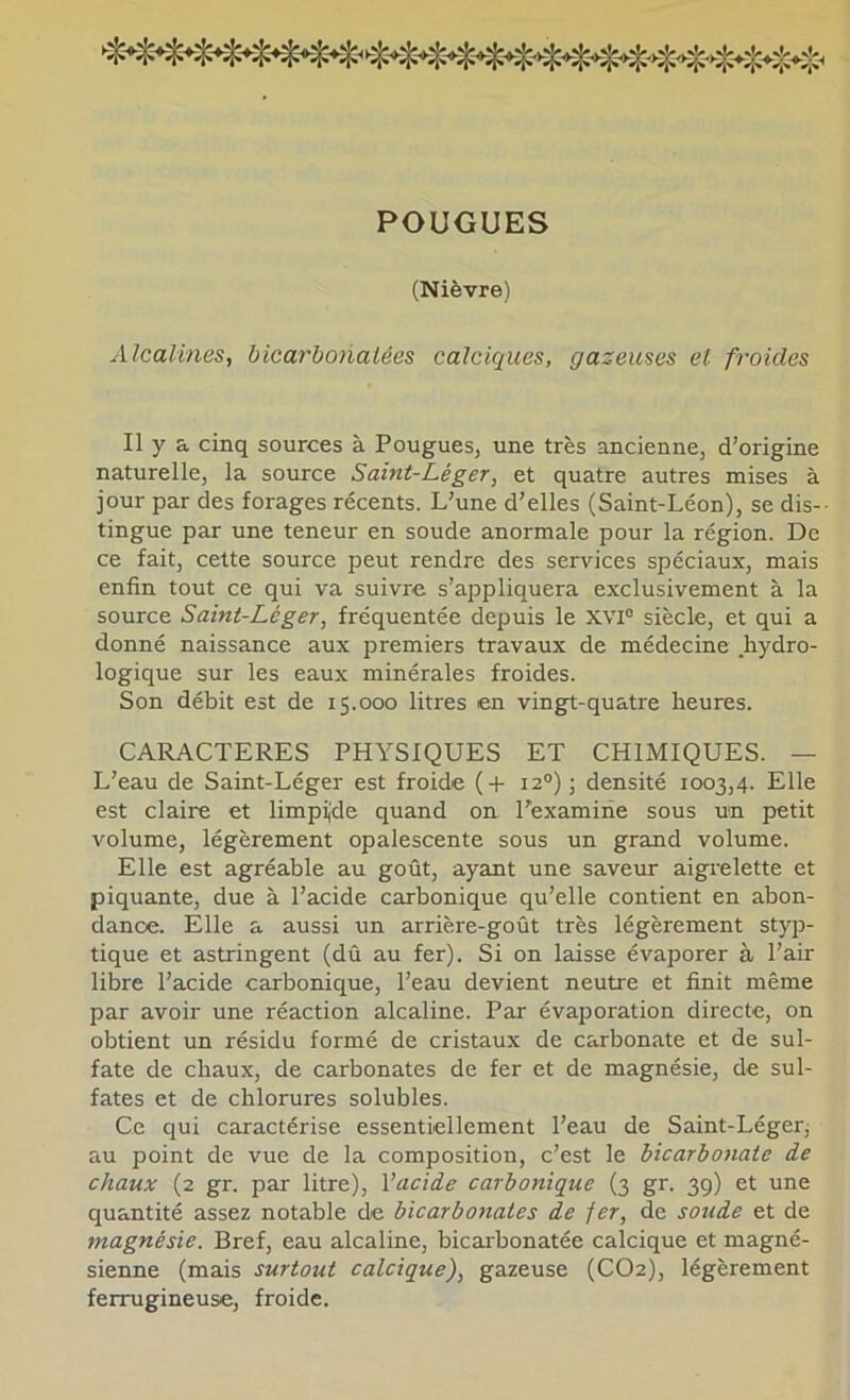 FOUGUES (Nièvre) Alcalines, bicarbonatées calciques, gazeuses et froides Il y a cinq sources à Fougues, une très ancienne, d’origine naturelle, la source Saint-Léger, et quatre autres mises à jour par des forages récents. L’une d’elles (Saint-Léon), se dis- tingue par une teneur en soude anormale pour la région. De ce fait, cette source peut rendre des services spéciaux, mais enfin tout ce qui va suivre s’appliquera exclusivement à la source Saint-Léger, fréquentée depuis le XVI® siècle, et qui a donné naissance aux premiers travaux de médecine hydro- logique sur les eaux minérales froides. Son débit est de 15.000 litres en vingt-quatre heures. CARACTERES PHYSIQUES ET CHIMIQUES. — L’eau de Saint-Léger est froide {-H 12“) ; densité 1003,4. Elle est claire et limpijde quand on l’examine sous un petit volume, légèrement opalescente sous un grand volume. Elle est agréable au goût, ayant une saveur aigrelette et piquante, due à l’acide carbonique qu’elle contient en abon- dance. Elle a aussi un arrière-goût très légèrement styp- tique et astringent (dû au fer). Si on laisse évaporer à l’air libre l’acide carbonique, l’eau devient neutre et finit même par avoir une réaction alcaline. Par évaporation directe, on obtient un résidu formé de cristaux de carbonate et de sul- fate de cbaux, de carbonates de fer et de magnésie, de sul- fates et de chlorures solubles. Ce qui caractérise essentiellement l’eau de Saint-Léger; au point de vue de la composition, c’est le bicarbo7iate de chaux (2 gr. par litre), Vacide carbonique (3 gr. 39) et une quantité assez notable de bicarbonates de fer, de soude et de magnésie. Bref, eau alcaline, bicarbonatée calcique et magné- sienne (mais surtout calcique), gazeuse (CO2), légèrement ferrugineuse, froide.