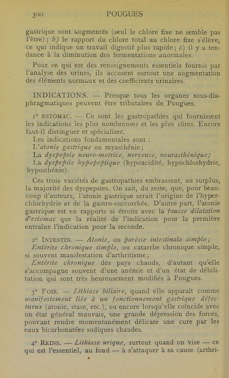 gastrique sont augmentés (seul le chlore fixe ne semble pas l’être) -, b) \e. rapport du chlore total au chlore fixe s’élève, ce qui indique un travail digestif plus rapide; c) il y a ten- dance à la diminution des fermentations anormales. Pour, ce qui est des renseignements essentiels fournis par l’analyse des urines, ils accusent surtout une augmentation des éléments normaux et des coefficients urinaires. INDICATIONS. — Presque tous les organes sous-dia- phragmatiques peuvent être tributaires de Pougues. 1° ESTOMAC. — Ce sont les gastropathies qui fournissent les indications les plus nombreuses et les plus sûres. Encore faut-il distinguer et spécialiser. Les indications fondamentales sont ; 'L’atonie gastrique ou myasthénie; La dys-pe-psie neuro-motrice, nerveuse, neurasthénique ; La dyspepsie hypopeptiquc (hypoacidité, hypochlorhydrie, hyposthénie). Ces trois variétés de gastropathies embrassent, au surplus, la majorité des dyspepsies. On sait, du reste, que, pour beau- coup d’auteurs, l’atonie gastrique serait l’origine de l’hyper- chlorhydrie et de la gastro-succorrhée. D’autre part, l’atonie gastrique est en rapports si étroits avec la fausse dilatation d’estomac que la réalité de l’indication pour la première entraîne l’indication pour la seconde. 2® Intestin. — Atonie, ou parésie intestinale simple-. Entérite chronique simple, ou catarrhe chronique simple, si souvent manifestation d’arthritisme ; Entérite chronique des pays chauds, d’autant qu’elle s’accompagne souvent d’une anémie et d’un état de débili- tation qui sont très heureusement modifiés à Pougues. 3® Foie. — Lithiase biliaire, quand elle apparaît comme manifestement liée à un fonctionnement gastrique défec- tueux (atonie, stase, etc.), ou encore lorsqu’elle coïncide avec un état général mauvais, une grande dépression des forces, pouvant rendre momentanément délicate une cure par les eaux bicarbonatées sodiques chaudes. 4® Reins. — Lithiase urique, surtout quand on vise — ce qui est l’essentiel, au fond — à s’attaquer à sa cause (arthri-