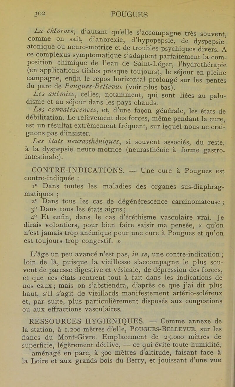 La chlorose, d’autant quelle s’accompagne très souvent, comme on sait, d’anorexie, d’hypopepsie, de dyspepsie’ atonique ou neuro-motrice et de troubles psychiques divers. A ce complexus symptomatique s’adajDtent parfaitement la com- position chimique de l’eau de Saint-Léger, l’hydrothérapie (en applications tièdes presque toujours), le séjour en pleine campagne, enfin le repos horizontal prolongé sur les pentes du parc de Pougues-Bellevue (voir plus bas). Les anémiés, celles, notamment, qui sont liées au palu- disme et au séjour dans les pays chauds. Les convalescences, et, d’une façon générale, les états de débilitation. Le relèvement des forces, même pendant la cure, est un résultat extrêmement fréquent, sur lequel nous ne crai- gnons pas d’insister. Les états neurasthéniques, si souvent associés, du reste, à la dyspepsie neuro-motrice (neurasthénie à forme gastro- intestinale). CONTRE-INDICATIONS. — Une cure à Fougues est contre-indiquée : i“ Dans toutes les maladies des organes sus-diaphrag- matiques ; 2° Dans tous les cas de dégénérescence carcinomateuse ; 3° Dans tous les états aigus ; 4° Et enfin, dans le cas d’éréthisme vasculaire vrai. Je dirais volontiers, pour bien faire saisir ma pensée, « qu’on n’est jamais trop anémique pour une cure à Fougues et qu’on est toujours trop congestif. » L’âge un peu avancé n’est pas, in se, une contre-indication ; loin de là, puisque la vieillesse s’accompagne le plus sou- vent de paresse digestive et vésicale, de dépression des forces, et que ces états rentrent tout à fait dans les indications de nos eaux; mais on s’abstiendra, d’après ce que j’ai dit plus haut, s’il s’agit de vieillards manifestement artério-scléreux et, par suite, plus particulièrement disposés aux congestions ou aux effractions vasculaires. RESSOURCES HYGIENIQUES. — Comme annexe de la station, à 1.200 mètres d’elle, Fougues-Bellevue, sur les flancs du Mont-Givre. Emplacement de 25.000 mètres de superficie, légèrement déclive, — ce qui évite toute humidité, — aménagé en parc, à 300 mètres d’altitude, faisant face à la Loire et aux grands bois du Berry, et jouissant d’une vue