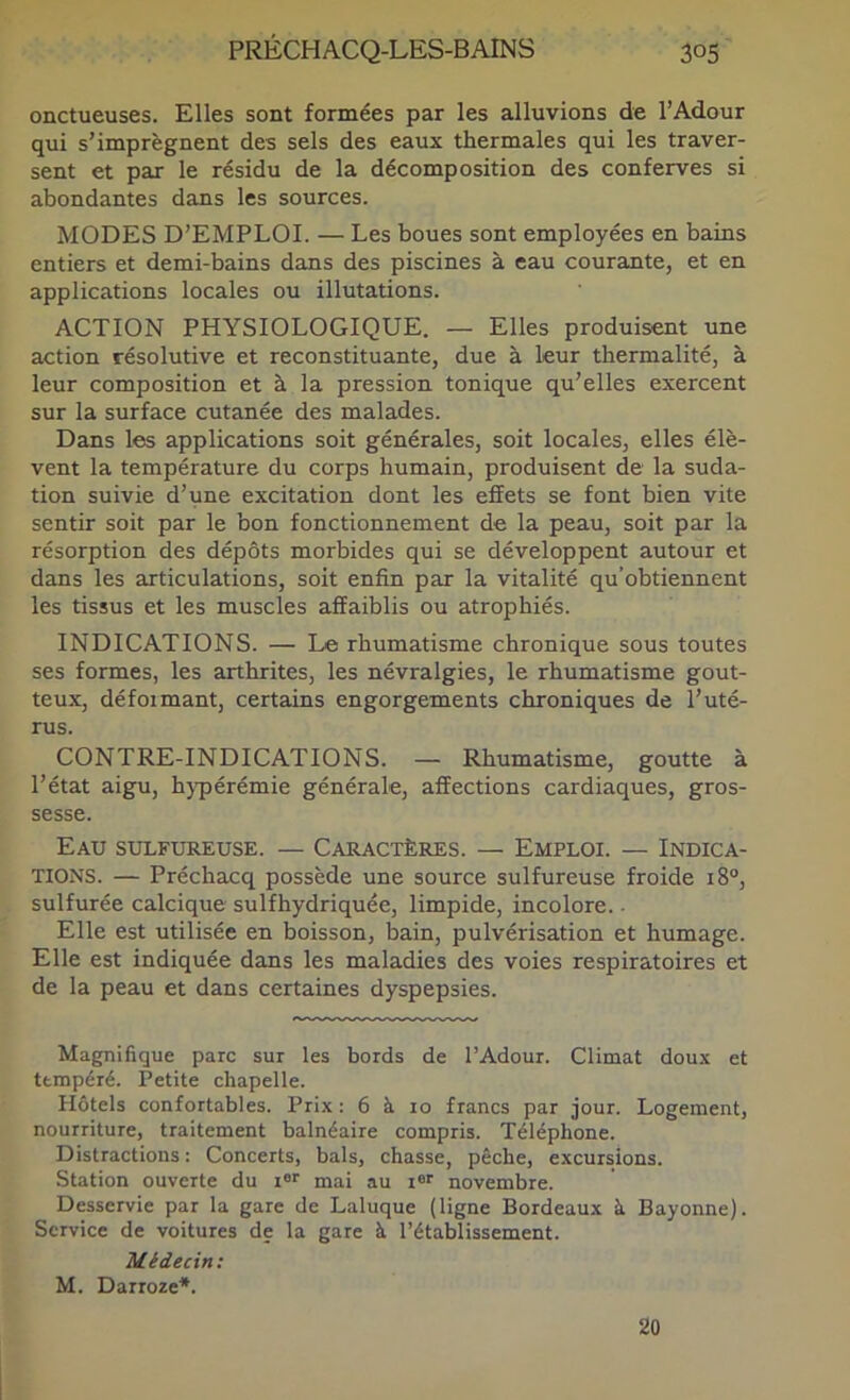 onctueuses. Elles sont formées par les alluvions de l’Adour qui s’imprègnent des sels des eaux thermales qui les traver- sent et par le résidu de la décomposition des conferves si abondantes dans les sources. MODES D’EMPLOI. — Les boues sont employées en bains entiers et demi-bains dans des piscines à eau courante, et en applications locales ou illutations. ACTION PHYSIOLOGIQUE. — Elles produisent une action résolutive et reconstituante, due à leur thermalité, à leur composition et à la pression tonique qu’elles exercent sur la surface cutanée des malades. Dans les applications soit générales, soit locales, elles élè- vent la température du corps humain, produisent de la suda- tion suivie d’une excitation dont les effets se font bien vite sentir soit par le bon fonctionnement de la peau, soit par la résorption des dépôts morbides qui se développent autour et dans les articulations, soit enfin par la vitalité qu’obtiennent les tissus et les muscles affaiblis ou atrophiés. INDICATIONS. — Le rhumatisme chronique sous toutes ses formes, les arthrites, les névralgies, le rhumatisme gout- teux, défoimant, certains engorgements chroniques de l’uté- rus. CONTRE-INDICATIONS. — Rhumatisme, goutte à l’état aigu, hjqiérémie générale, affections cardiaques, gros- sesse. Eau sulfureuse. — Caractères. — Emploi. — Indica- tions. — Préchacq possède une source sulfureuse froide i8“, sulfurée calcique sulfhydriquée, limpide, incolore. ■ Elle est utilisée en boisson, bain, pulvérisation et humage. Elle est indiquée dans les maladies des voies respiratoires et de la peau et dans certaines dyspepsies. Magnifique parc sur les bords de l’Adour. Climat doux et tempéré. Petite chapelle. Hôtels confortables. Prix : 6 à 10 francs par jour. Logement, nourriture, traitement balnéaire compris. Téléphone. Distractions : Concerts, bals, chasse, pêche, excursions. Station ouverte du i®'' mai au i®® novembre. Desservie par la gare de Laluque (ligne Bordeaux à Bayonne). Service de voitures de la gare à l’établissement. Médecin; M. Darroze*. 20