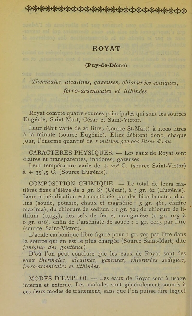 ROYAT (Puy-de-Dôme) Thermales, alcalines, gazeuses, chlorurées sadiques, ferro-arsetiicales et lilhinées Royat compte quatre sources principales qui sont les sources Eugénie, Saint-Mart, César et Saint-Victor. Leur débit varie de 20 litres (source St-Mart) à i.ooo litres à la minute (source Eugénie). Elles débitent donc, chaque jour, l'énorme quantité de i million 522,000 litres d’eau. CARACTERES PHYSIQUES. — Les eaux de Royat sont claires et transparentes, inodores, gazeuses. Leur température varie de + 20° C. (source Saint-Victor) à + 35®,5 C. (Source Eugénie). COMPOSITION CHIMIQUE. Le total de leurs ma- tières fixes s’élève de 2 gr. 85 (César), à 5 gr. 62 (Eugénie). Leur minéralisation est constituée par des bicarbonates alca- lins (soude, potasse, chaux et magnésie : 3 gr. 461, chiffre maxima), du chlorure de sodium : i gr. 72 ; du chlorure de li- thium (0,035), des sels de fer et manganèse (o gr. 025 à o gr. 056), enfin de l’arséniate de soude : o gr. 0045 par litre (source Saint-Victor). L’acide carbonique libre figure pour i gr. 709 par litre dans la source qui en est le plus chargée (Source Saint-Mart, dite fontaine des goutteux). D’où l’on peut conclure que les eaux de Royat sont des eaux thermales, alcalines, gazeuses, chlorurées sodiques, ferro-arsenicales et lithinées. MODES D’EMPLOI. — Les eaux de Royat sont à usage interne et externe. Les malades sont généralement soumis à ces deux modes de traitement, sans que l’on puisse dire lequel