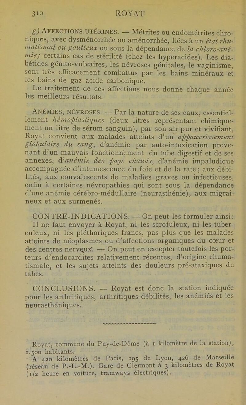 g) Affections utérines. — Métrites ou endométrites chro- niques, avec dysménorrhée ou aménorrhée, liées à un état rhu- matismal ou goutteux ou sous la dépendance de la chloro-ané- ruiej certains cas de stérilité (chez les hyperacides). Les dia- bétides génito-vulvaires, les névroses génitales, le vaginisme, sont très efficacement combattus par les bains minéraux et les bains de gaz acide carbonique. Le traitement de ces affections nous donne chaque année les meilleurs résultats. Anémies, névroses. — Par la nature de ses eaux, essentiel- lement hémoplastiqu'e.s (deux litres représentant chimique- ment un litre de sérum sanguin), par son air pur et vivifiant, Royat convient aux malades atteints d’un appauvrissement globulaire du sang, d’anémie par auto-intoxication prove- nant d’un mauvais fonctionnement du tube digestif et de ses annexes, âhanémie des pays ehauds, d’anémie impaludique accompagnée d’intumescence du foie et de la rate ; aux débi- lités, aux convalescents de maladies graves ou infectieuses, enfin à certaines névropathies qui sont sous la dépendance d’une anémie cérébro-médullaire (neurasthénie), aux migrai- neux et aux surmenés. CONTRE-INDICATIONS. — On peut les formuler ainsi: Il ne faut envoyer à Royat, ni les scrofuleux, ni les tuber- culeux, ni les pléthoriques francs, pas plus que les malades atteints de néoplasmes ou d’affections organiques du cœur et des centres nervqux'. — On peut en excepter toutefois les por- teurs d’endocardites relativement récentes, d’origine rhuma- tismale, et les sujets atteints des douleurs pré-ataxiques du tabes. CONCLUSIONS. — Royat est donc la station indiquée pour les arthritiques, arthritiques débilités, les anémiés et les neurasthéniques. Royat, commune du Puy-de-Dôme (à i kilomètre de la station), 1.500 habitants. A 420 kilomètres de Paris, igs de Lyon, 426 de Marseille (réseau de P.-L.-M.). Gare de Clermont à 3 kilomètres de Royat (1/2 heure en voiture, tramways électriques).