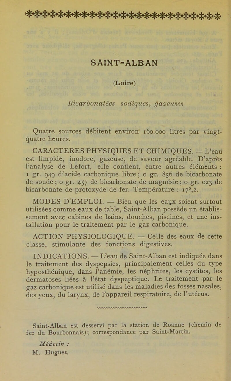 SAINT-ALBAN (Loire) Bicarbonatées sadiques, gazeuses Quatre sources débitent environ 160.000 litres par vingt- quatre heures. CARACTERES PHYSIQUES ET CHIMIQUES. — L’eau est limpide, inodore, gazeuse, de saveur agréable. D’après l’analyse de Lefort, elle contient, entre autres éléments : I gr. 949 d’acide carbonique libre ; o gr. 856 de bicarbonate de soude ; o gr. 457 de bicarbonate de magnésie ; o gr. 023 de bicarbonate de protoxyde de fer. Température : 17°,2. MODES D’EMPLOI. — Bien que les eaqx soient surtout utilisées comme eaux de table, Saint-Alban possède un établis- sement avec cabines de bains, douches, piscines, et une ins- tallation pour le traitement par le gaz carbonique. ACTION PHYSIOLOGIQUE. — Celle des eaux de cette classe, stimulante des fonctions digestives. INDICATIONS. — L’eau de Saint-Alban est indiquée dans le traitement des dyspepsies, principalement celles du type hyposthénique, dans l’anémie, les néphrites, les cystites, les dermatoses liées à l’état dyspeptique. Le traitement par le gaz carbonique est utilisé dans les maladies des fosses nasales, des yeux, du larynx, de l’appareil respiratoire, de l’utérus. Saint-Alban est desservi par la station de Roanne (chemin de fer du Bourbonnais); correspondance par Saint-Martin. Médecin : M. Hugues.