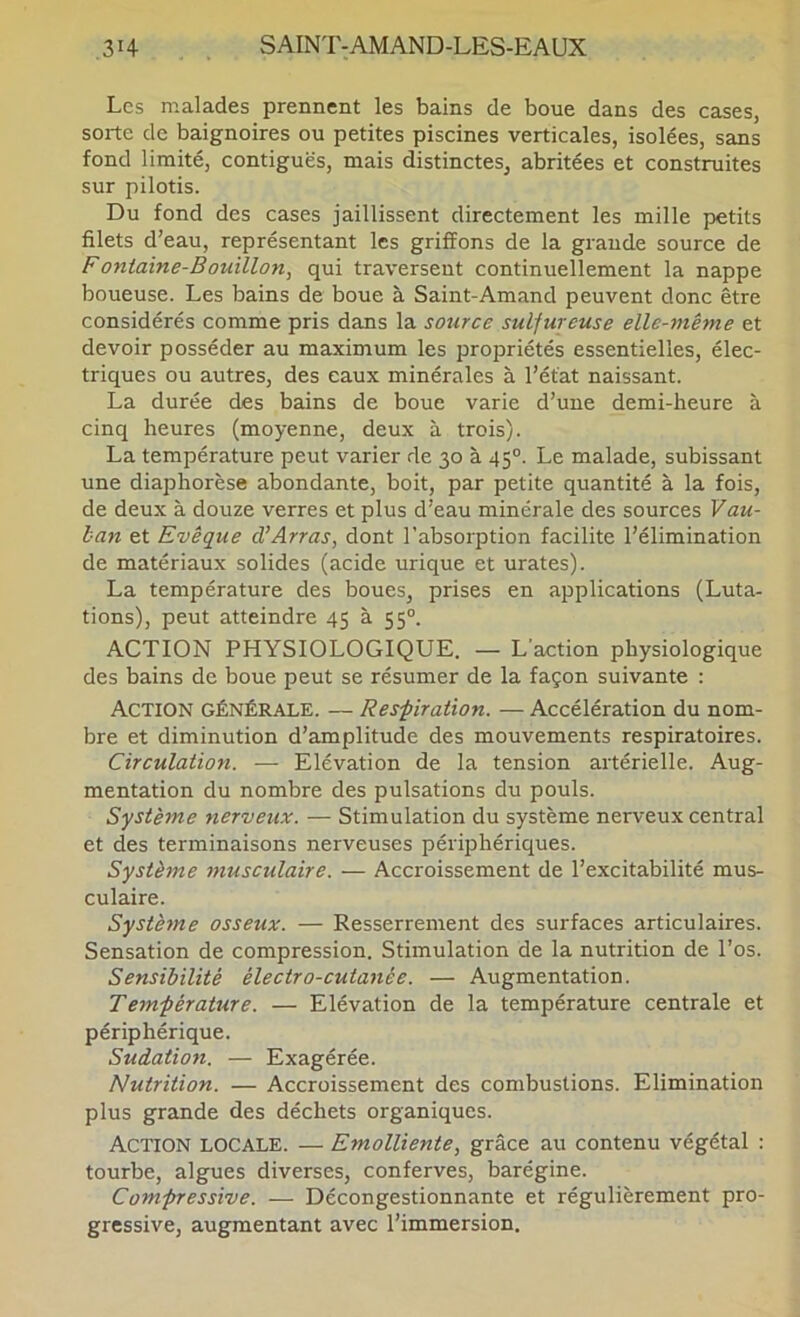 Les malades prennent les bains de boue dans des cases, sorte de baignoires ou petites piscines verticales, isolées, sans fond limité, contiguës, mais distinctes, abritées et construites sur pilotis. Du fond des cases jaillissent directement les mille petits filets d’eau, représentant les griffons de la grande source de Fontaine-Bouillon, qui traversent continuellement la nappe boueuse. Les bains de boue à Saint-Amand peuvent donc être considérés comme pris dans la sotirce sulfureuse elle-même et devoir posséder au maximum les propriétés essentielles, élec- triques ou autres, des eaux minérales à l’état naissant. La durée des bains de boue varie d’une demi-heure à cinq heures (moyenne, deux à trois). La température peut varier de 30 à 45°. Le malade, subissant une diaphorèse abondante, boit, par petite quantité à la fois, de deux à douze verres et plus d’eau minérale des sources Vau- ban et Evêque d’Arras, dont l'absorption facilite l’élimination de matériaux solides (acide urique et urates). La température des boues, prises en applications (Luta- tions), peut atteindre 45 à 55°. ACTION PHYSIOLOGIQUE. — L’action physiologique des bains de boue peut se résumer de la façon suivante : Action générale. — Res'piration. — Accélération du nom- bre et diminution d’amplitude des mouvements respiratoires. Circulation. — Elévation de la tension artérielle. Aug- mentation du nombre des pulsations du pouls. Système nerveux. — Stimulation du système nerveux central et des terminaisons nerveuses périphériques. Système musculaire. — Accroissement de l’excitabilité mus- culaire. Système osseux. — Resserrement des surfaces articulaires. Sensation de compression. Stimulation de la nutrition de l’os. Sensibilité électro-cutanée. — Augmentation. Tem-pérature. — Elévation de la température centrale et périphérique. Sudation. — Exagérée. Nutrition. — Accroissement des combustions. Elimination plus grande des déchets organiques. Action locale. — Emolliente, grâce au contenu végétal : tourbe, algues diverses, conferves, barégine. Compressive. — Décongestionnante et régulièrement pro- gressive, augmentant avec l’immersion.