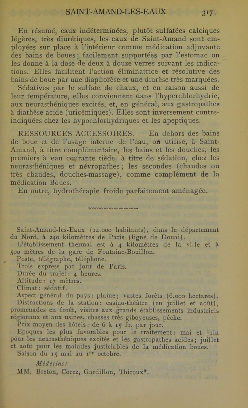 317- En résumé, eaux indéterminées, plutôt sulfatées calciques légères, très diurétiques, les eaux de Saint-Amand sont em- ployées sur place à l’intérieur comme médication adjuvante des bains de boues ; facilement supportées par l’estomac on les donne à la dose de deux à douze verres suivant les indica- tions. Elles facilitent l’action éliminatrice et résolutive des bains de boue par une diaphorèse et une diurèse très marquées. Sédatives par le sulfate de chaux, et en raison aussi de leur température, elles conviennent dans l’hyperchlorhydrie, aux neurasthéniques excités, et, en général, aux gastropathes à diathèse acide (uricémiques). Elles sont inversement contre- indiquées chez les hypochlorhydriques et les apeptiques. RESSOURCES ACCESSOIRES. — En dehors des bains de boue et de l’usage interne de l’eau, on utilise, à Saint- Amand, à titre complémentaire, les bains et les douches, les premiers à eau courante tiède, à titre de sédation, chez les neurasthéniques et névropathes ; les secondes (chaudes ou très chaudes, douches-massage), comme complément de la médication Boues. En outre, hydrothérapie froide parfaitement aménagée. Saint-Amand-les-Eaux (14.000 habitants), dans le département du Nord, à 240 kilomètres de Paris (ligne de Douai). L’établissement thermal est à 4 kilomètres de la ville et à 500 mètres de la gare de Fontaine-Bouillon. Poste, télégraphe, téléphone. Trois e.xpress par jour de Paris. Durée du trajet : 4 heures. Altitude: 17 mètres. Climat : sédatif. Aspect général du pays: plaine; vastes forêts (6.000 hectares). Distractions de la station: casino-théâtre (en juillet et août), promenades en forêt, visites aux grands établissements industriels régionaux et aux usines, chasses très giboyeuses, pêche. Prix moyen des hôtels: de 6 à r5 fr. par jour. Epoques les plus favorables pour le traitement : mai et juin pour les neurasthéniques excités et les gastropathes acides; juillet et août pour les malades justiciables de la médication boues. Saison du 15 mai au t®'' octobre. Médecins; MM. Breton, Corez, Gardillon, Thiroux*.