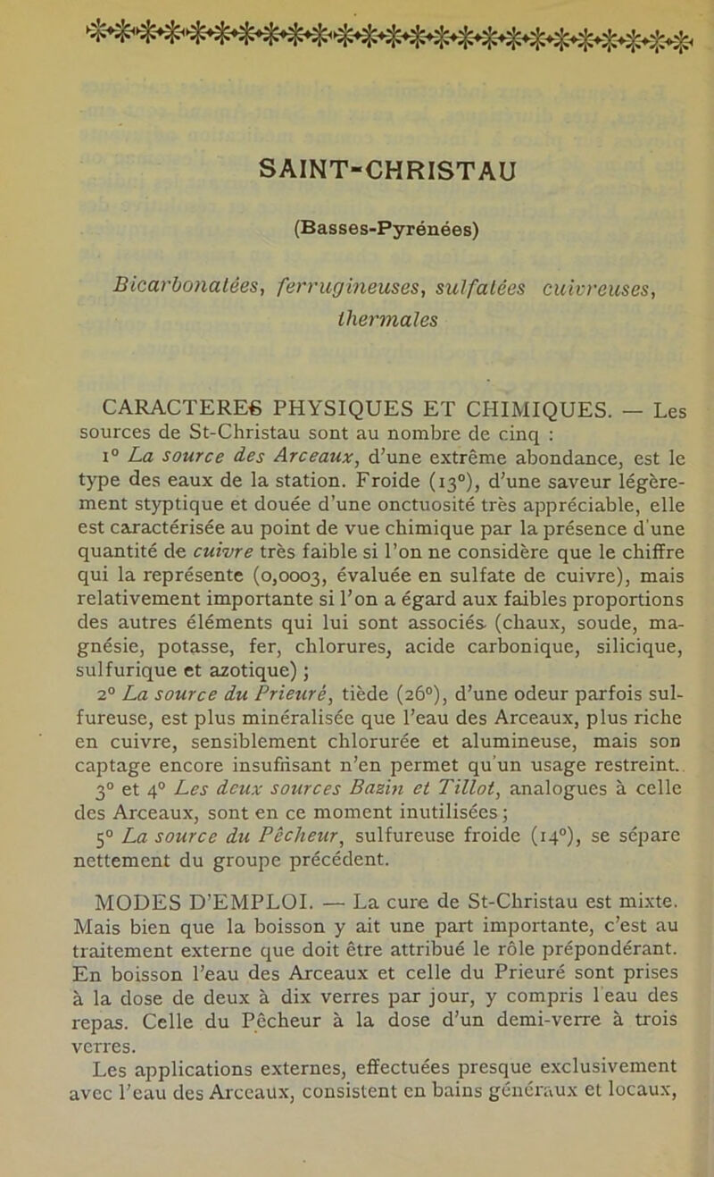 SAINT-CHRISTAU (Basses-Pyrénées) Bicarbonatées, ferrugineuses, sulfatées cuivreuses, thermales CARACTERE6 PHYSIQUES ET CHIMIQUES. — Les sources de St-Christau sont au nombre de cinq : i“ La source des Arceaux, d’une extrême abondance, est le type des eaux de la station. Froide (13°), d’une saveur légère- ment styptique et douée d’une onctuosité très appréciable, elle est caractérisée au point de vue chimique par la présence d’une quantité de cuivre très faible si l’on ne considère que le chiffre qui la représente (0,0003, évaluée en sulfate de cuivre), mais relativement importante si l’on a égard aux faibles proportions des autres éléments qui lui sont associés (chaux, soude, ma- gnésie, potasse, fer, chlorures, acide carbonique, silicique, sulfurique et azotique) ; 2“ La source du Prieuré, tiède (26°), d’une odeur parfois sul- fureuse, est plus minéralisée que l’eau des Arceaux, plus riche en cuivre, sensiblement chlorurée et alumineuse, mais son captage encore insuffisant n’en permet qu'un usage restreint.. 3° et 4® Les deux sources Bazin et Tillot, analogues à celle des Arceaux, sont en ce moment inutilisées ; 5° La source du Pêcheur, sulfureuse froide (14®), se sépare nettement du groupe précédent. MODES D’EMPLOI. — La cure de St-Christau est mixte. Mais bien que la boisson y ait une part importante, c’est au traitement externe que doit être attribué le rôle prépondérant. En boisson l’eau des Arceaux et celle du Prieuré sont prises à la dose de deux à dix verres par jour, y compris beau des repas. Celle du Pêcheur à la dose d’un demi-verre à trois verres. Les applications externes, effectuées presque exclusivement avec l’eau des Arceaux, consistent en bains généraux et locaux,