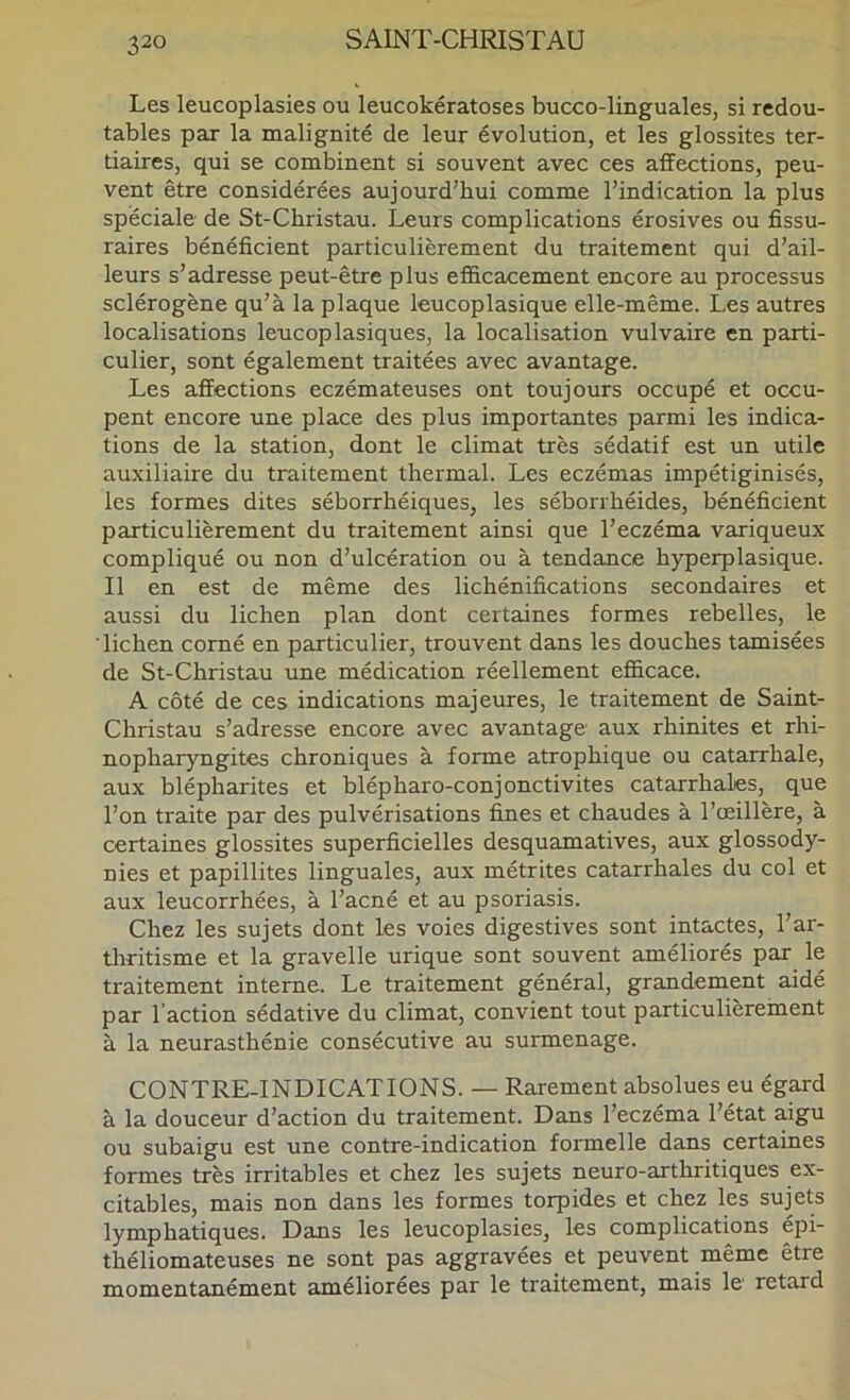 Les leucoplasies ou leucokératoses bucco-linguales, si redou- tables par la malignité de leur évolution, et les glossites ter- tiaires, qui se combinent si souvent avec ces affections, peu- vent être considérées aujourd’hui comme l’indication la plus spéciale de St-Christau. Leurs complications érosives ou fissu- raires bénéficient particulièrement du traitement qui d’ail- leurs s’adresse peut-être plus efficacement encore au processus sclérogène qu’à la plaque leucoplasique elle-même. Les autres localisations leucoplasiques, la localisation vulvaire en parti- culier, sont également traitées avec avantage. Les affections eczémateuses ont toujours occupé et occu- pent encore une place des plus importantes parmi les indica- tions de la station, dont le climat très sédatif est un utile auxiliaire du traitement thermal. Les eczémas impétiginisés, les formes dites séborrhéiques, les séborrhéides, bénéficient particulièrement du traitement ainsi que l’eczéma variqueux compliqué ou non d’ulcération ou à tendance hyperplasique. Il en est de même des lichénifications secondaires et aussi du lichen plan dont certaines formes rebelles, le lichen corné en particulier, trouvent dans les douches tamisées de St-Christau une médication réellement efficace. A côté de ces indications majeures, le traitement de Saint- Christau s’adresse encore avec avantage aux rhinites et rhi- nopharyngites chroniques à forme atrophique ou catarrhale, aux blépharites et blépharo-conjonctivites catarrhales, que l’on traite par des pulvérisations fines et chaudes à l’œillère, à certaines glossites superficielles desquamatives, aux glossody- nies et papillites linguales, aux métrites catarrhales du col et aux leucorrhées, à l’acné et au psoriasis. Chez les sujets dont les voies digestives sont intactes, l’ar- thritisme et la gravelle urique sont souvent améliorés par le traitement interne. Le traitement général, grandement aidé par l’action sédative du climat, convient tout particulièrement à la neurasthénie consécutive au surmenage. CONTRE-INDICATIONS. — Rarement absolues eu égard à la douceur d’action du traitement. Dans l’eczéma l’état aigu ou subaigu est une contre-indication formelle dans certaines formes très irritables et chez les sujets neuro-arthritiques ex- citables, mais non dans les formes torpides et chez les sujets lymphatiques. Dans les leucoplasies, les complications épi- théliomateuses ne sont pas aggravées et peuvent même être momentanément améliorées par le traitement, mais le retard