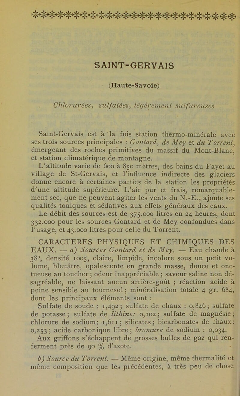 SAINT-GERYAIS (Haute-Savoie) Chlorurées, sulfatées, légèrement sulfureuses Samt-Gervais est à la fois station thermo-minérale avec ses trois sources principales : Gontard, de Mey et du Torrent, émergeant des roches primitives du massif du Mont-Blanc, et station climatérique de montagne. L’altitude varie de 600 à 850 mètres, des bains du Fayet au village de St-Gervais, et l’influence indirecte des glaciers donne encore à certaines parties de la station les propriétés d’une altitude supérieure. L’air pur et frais, remarquable- ment sec, que ne peuvent agiter les vents du N.-E., ajoute ses qualités toniques et sédatives aux effets généraux des eaux. Le débit des sources est de 375.000 litres en 24 heures, dont 332.000 pour les sources Gontard et de Mey confondues dans l’usage, et 43.000 litres pour celle du Torrent. CARACTERES PHYSIQUES ET CHIMIQUES DES EAUX. — a) Sources Gontard et de Mey. — Eau chaude à 38°, densité 1005, claire, limpide, incolore sous un petit vo- lume, bleuâtre, opalescente en grande masse, douce et onc- tueuse au toucher ; odeur inappréciable ; saveur saline non dé- sagréable, ne laissant aucun arrière-goût ; réaction acide à peine sensible au tournesol ; minéralisation totale 4 gr. 684, dont les principaux éléments sont : Sulfate de soude : 1,492; sulfate de chaux : 0,846; sulfate de potasse; sulfate de lithine: 0,102; sulfate de magnésie; chlorure de sodium: i,6ii; silicates; bicarbonates de chaux: 0,253; acide carbonique libre; bromure de sodium : 0,034. Aux griffons s’échappent de grosses bulles de gaz qui ren- ferment près de 90 % d’azote. b) Source du Torrent. — Même origine, même thermalité et même composition que les précédentes, à très peu de chose