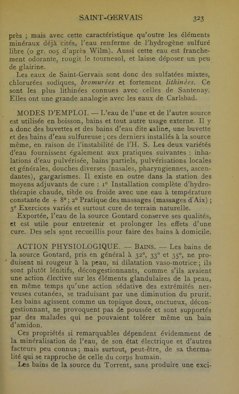 près ; mais avec cette caractéristique qu'outre les éléments minéraux déjà cités, l’eau renferme de l’hydrogène sulfuré libre (o gr. 005 d’après Wilm). Aussi cette eau est franche- ment odorante, rougit le tournesol, et laisse déposer un peu de glairine. Les eaux de Saint-Gervais sont donc des sulfatées mixtes, chlorurées sodiques, bromurées et fortement lithinées. Ce sont les plus lithinées connues avec celles de Santenay. Elles ont une grande analogie avec les eaux de Carlsbad. MODES D’EMPLOI. — L’eau de l’une et de l’autre source est utilisée en boisson, bains et tout autre usage externe. Il y a donc des buvettes et des bains d’eau dite saline, une buvette et des bains d’eau sulfureuse ; ces derniers installés à la source même, en raison de l’instabilité de l’H. S. Les deux variétés d’eau fournissent également aux pratiques suivantes : inha- lations d’eau pulvérisée, bains partiels, pulvérisations locales et générales, douches diverses (nasales, pharyngiennes, ascen- dantes), gargarismes. Il existe en outre dans la station des moyens adjuvants de cure : 1° Installation complète d’hydro- thérapie chaude, tiède ou froide avec une eau à température constante de + 8® ; 2® Pratique des massages (massages d’Aix) ; 3® Exercices variés et surtout cure de terrain naturelle. Exportée, l’eau de la source Gontard conserve ses qualités, et est utile pour entretenir et prolonger les effets d’une cure. Des sels sont recueillis pour faire des bains à domicile. ACTION PHYSIOLOGIQUE. — Bains. — Les bains de la source Gontard, pris en général à 32®, 33® et 35®, ne pro- duisent ni rougeur à la peau, ni dilatation vaso-motrice; ils sont plutôt lénitifs, décongestionnants, comme s’ils avaient une action élective sur les éléments glandulaires de la peau, en même temps qu’une action sédative des extrémités ner-; veuses cutanées, se traduisant par une diminution du prurit. Les bains agissent comme un topique doux, onctueux, décon- gestionnant, ne provoquent pas de poussée et sont supportés par des malades qui ne pouvaient tolérer même un bain d’amidon. Ces propriétés si remarquables dépendent évidemment de la minéralisation de l’eau, de son état électrique et d’autres facteurs peu connus ; mais surtout, peut-être, de sa therma- lité qui se rapproche de celle du corps humain. Les bains de la source du Torrent, sans produire une exci-