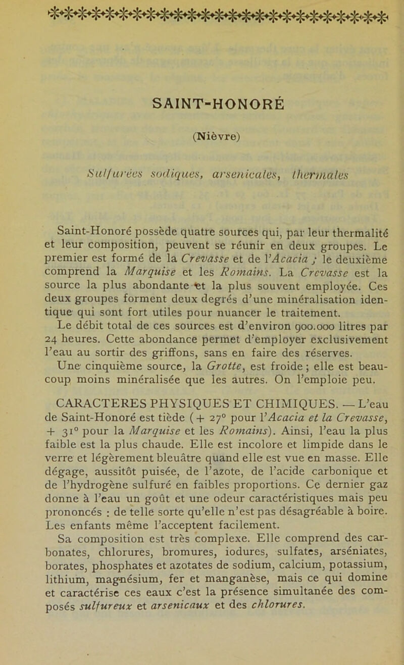 SAINT-HONORÉ (Nièvre) 8u//iiréex sijdiqiæs, arsenicales, thermales Saint-Honoré possède quatre sources qui, par leur thermalité et leur composition, peuvent se réunir en deux groupes. Le premier est formé de la Crevasse et de VAcacia ; le deuxième comprend la Marquise et les Romains. La Crevasse est la source la plus abondante fet la plus souvent employée. Ces deux groupes forment deux degrés d’une minéralisation iden- tique qui sont fort utiles pour nuancer le traitement. Le débit total de ces sources est d’environ goo.ooo litres par 24 heures. Cette abondance permet d’employer exclusivement l’eau au sortir des griffons, sans en faire des réserves. Une cinquième source, la Grotte, est froide ; elle est beau- coup moins minéralisée que les autres. On l’emploie peu. CARACTERES PHYSIQUES ET CHIMIQUES. — L’eau de Saint-Honoré est tiède (-(- 27“ pour VAcacia et la Crevasse, -t- 31® pour la Marquise et les Rotnains). Ainsi, l’eau la plus faible est la plus chaude. Elle est incolore et limpide dans le verre et légèrement bleuâtre quand elle est vue en masse. Elle dégage, aussitôt puisée, de l’azote, de l’acide carbonique et de l’hydrogène sulfuré en faibles proportions. Ce dernier gaz donne à l’eau un goût et une odeur caractéristiques mais peu prononcés : de telle sorte qu’elle n’est pas désagréable à boire. Les enfants même l’acceptent facilement. Sa composition est très complexe. Elle comprend des car- bonates, chlorures, bromures, iodures, sulfates, arséniates, borates, phosphates et azotates de sodium, calcium, potassium, lithium, magriésium, fer et manganèse, mais ce qui domine et caractérise ces eaux c’est la présence simultanée des com- posés sulfureux et arsenicaux et des chlorures.