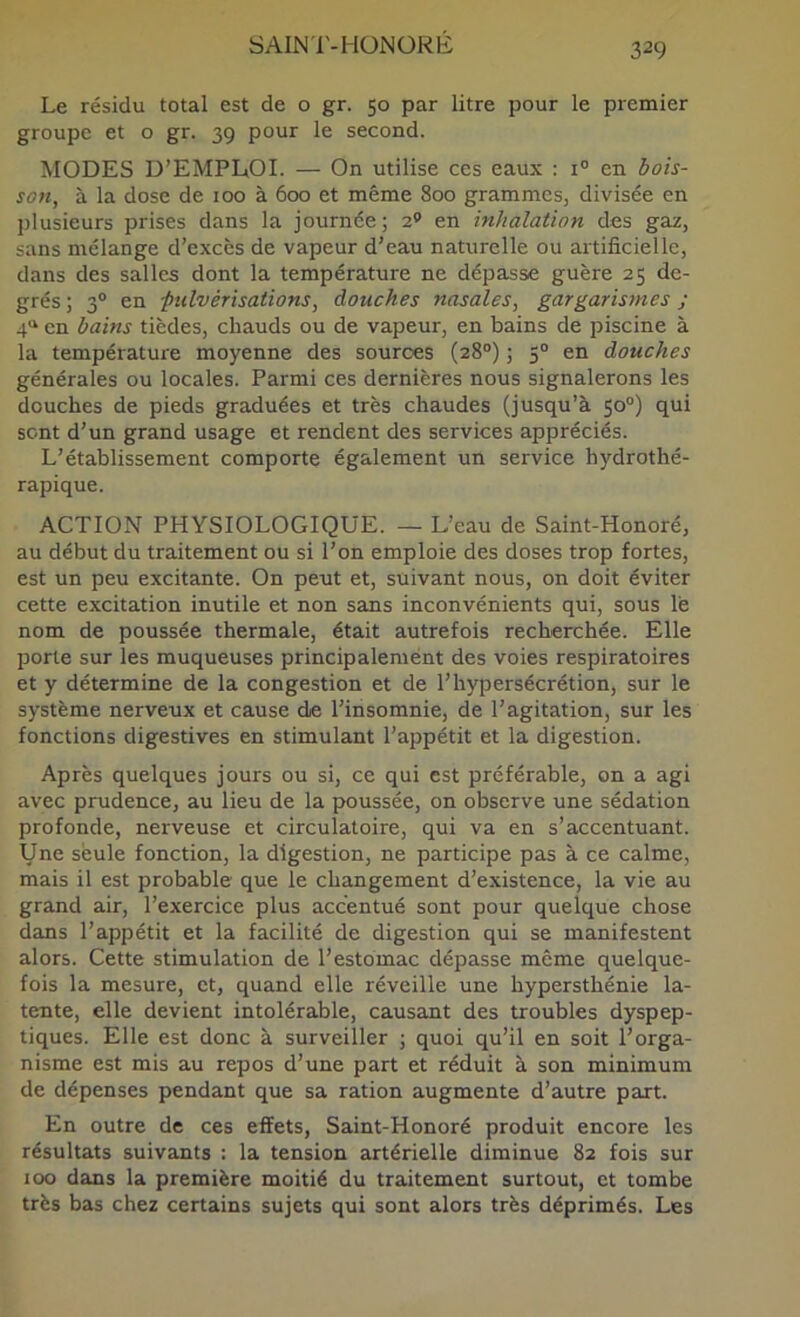 SAIN'l'-HÜNÜRE Le résidu total est de o gr. 50 par litre pour le premier groupe et o gr. 39 pour le second. MODES D’EMPLiOI. — On utilise ces eaux : 1“ en bois- son, à la dose de 100 à 600 et même 800 grammes, divisée en plusieurs prises dans la journée; 2® en inhalation des gaz, sans mélange d’e.xcès de vapeur d’eau naturelle ou artificielle, dans des salles dont la température ne dépasse guère 25 de- grés ; 3® en -pulvérisations, douches nasales, gargarismes ; 4“ en bains tièdes, chauds ou de vapeur, en bains de piscine à la température moyenne des sources (28°) ; 5“ en douches générales ou locales. Parmi ces dernières nous signalerons les douches de pieds graduées et très chaudes (jusqu’à 50°) qui sent d’un grand usage et rendent des services appréciés. L’établissement comporte également un service hydrothé- rapique. ACTION PHYSIOLOGIQUE. — L’eau de Saint-Honoré, au début du traitement ou si l’on emploie des doses trop fortes, est un peu excitante. On peut et, suivant nous, on doit éviter cette excitation inutile et non sans inconvénients qui, sous lé nom de poussée thermale, était autrefois recherchée. Elle porte sur les muqueuses principalement des voies respiratoires et y détermine de la congestion et de l’hypersécrétion, sur le système nerveux et cause de l’insomnie, de l’agitation, sur les fonctions digestives en stimulant l’appétit et la digestion. Après quelques jours ou si, ce qui est préférable, on a agi avec prudence, au lieu de la poussée, on observe une sédation profonde, nerveuse et circulatoire, qui va en s’accentuant. Une seule fonction, la digestion, ne participe pas à ce calme, mais il est probable que le changement d’existence, la vie au grand air, l’exercice plus accentué sont pour quelque chose dans l’appétit et la facilité de digestion qui se manifestent alors. Cette stimulation de l’estomac dépasse même quelque- fois la mesure, et, quand elle réveille une hypersthénie la- tente, elle devient intolérable, causant des troubles dyspep- tiques. Elle est donc à surveiller ; quoi qu’il en soit l’orga- nisme est mis au repos d’une part et réduit à son minimum de dépenses pendant que sa ration augmente d’autre part. En outre de ces effets, Saint-Honoré produit encore les résultats suivants : la tension artérielle diminue 82 fois sur 100 dans la première moitié du traitement surtout, et tombe très bas chez certains sujets qui sont alors très déprimés. Les