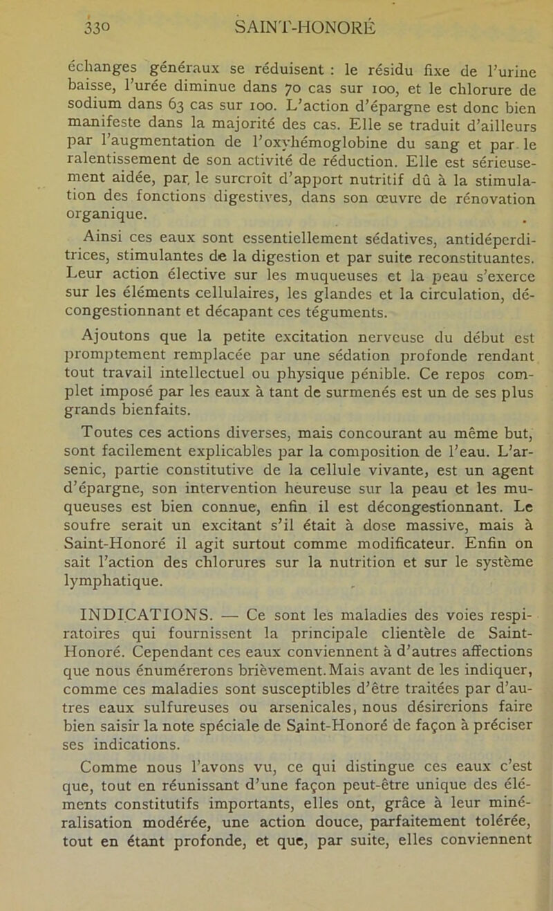 échanges généraux se réduisent : le résidu fixe de l’urine baisse, l’urée diminue dans 70 cas sur 100, et le chlorure de sodium dans 63 cas sur 100. L’action d’épargne est donc bien manifeste dans la majorité des cas. Elle se traduit d’ailleurs par l’augmentation de l’oxyhémoglobine du sang et par le ralentissement de son activité de réduction. Elle est sérieuse- ment aidée, par, le surcroît d’apport nutritif dû à la stimula- tion des fonctions digestives, dans son œuvre de rénovation organique. Ainsi ces eaux sont essentiellement sédatives, antidépcrdi- trices, stimulantes de la digestion et par suite reconstituantes. Leur action élective sur les muqueuses et la peau s’exerce sur les éléments cellulaires, les glandes et la circulation, dé- congestionnant et décapant ces téguments. Ajoutons que la petite excitation nerveuse du début est jjromptement remjDlacée par une sédation profonde rendant tout travail intellectuel ou physique pénible. Ce repos com- plet imposé par les eaux à tant de surmenés est un de ses plus grands bienfaits. Toutes ces actions diverses, mais concourant au même but, sont facilement explicables par la composition de l’eau. L’ar- senic, partie constitutive de la cellule vivante, est un agent d’épargne, son intervention heureuse sur la peau et les mu- queuses est bien connue, enfin il est décongestionnant. Le soufre serait un excitant s’il était à dose massive, mais à Saint-Honoré il agit surtout comme modificateur. Enfin on sait l’action des chlorures sur la nutrition et sur le système lymphatique. INDICATIONS. — Ce sont les maladies des voies respi- ratoires qui fournissent la principale clientèle de Saint- Honoré. Cependant ces eaux conviennent à d’autres affections que nous énumérerons brièvement. Mais avant de les indiquer, comme ces maladies sont susceptibles d’être traitées par d’au- tres eaux sulfureuses ou arsenicales, nous désirerions faire bien saisir la note spéciale de Saint-Honoré de façon à préciser ses indications. Comme nous l’avons vu, ce qui distingue ces eaux c’est que, tout en réunissant d’une façon peut-être unique des élé- ments constitutifs importants, elles ont, grâce à leur miné- ralisation modérée, une action douce, parfaitement tolérée, tout en étant profonde, et que, par suite, elles conviennent