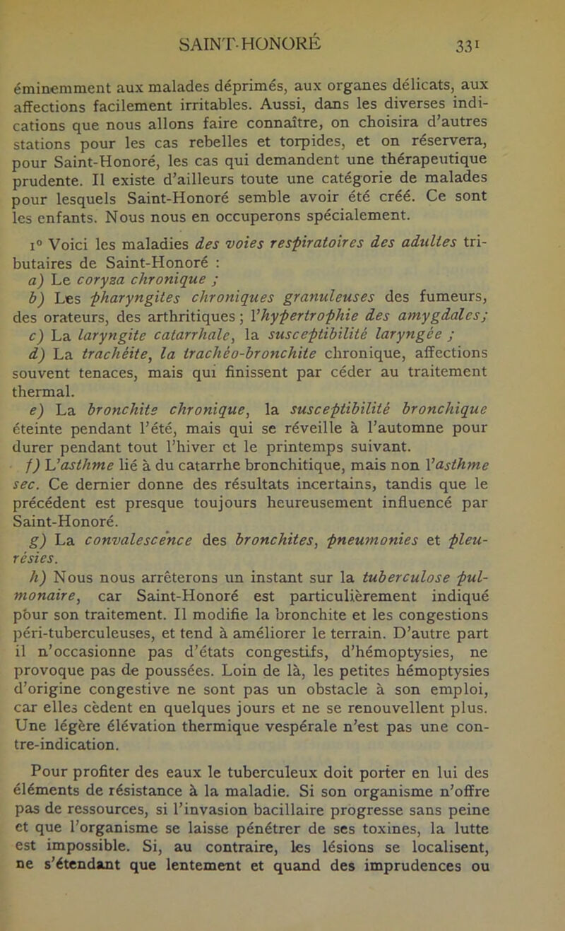 éminemment aux malades déprimés, aux organes délicats, aux affections facilement irritables. Aussi, dans les diverses indi- cations que nous allons faire connaître, on choisira d’autres stations pour les cas rebelles et torpides, et on réservera, pour Saint-Honoré, les cas qui demandent une thérapeutique prudente. Il existe d’ailleurs toute une catégorie de malades pour lesquels Saint-Honoré semble avoir été créé. Ce sont les enfants. Nous nous en occuperons spécialement. 1° Voici les maladies des voies respiratoires des adultes tri- butaires de Saint-Honoré : a) Le coryza chronique ; b) Les pharyngites chroniques granuleuses des fumeurs, des orateurs, des arthritiques ; Vhypertrophie des amygdales ; c) La laryngite catarrhale, la susceptibilité laryngée ; d) La trachéite, la trachéo-bronchite chronique, affections souvent tenaces, mais qui finissent par céder au traitement thermal. e) La bronchite chronique, la susceptibilité bronchique éteinte pendant l’été, mais qui se réveille à l’automne pour durer pendant tout l’hiver et le printemps suivant. f) asthme lié à du catarrhe bronchitique, mais non Vasthme sec. Ce dernier donne des résultats incertains, tandis que le précédent est presque toujours heureusement influencé par Saint-Honoré. g) La convalescence des bronchites, pneumonies et pleu- résies. h) Nous nous arrêterons un instant sur la tuberculose pul- monaire, car Saint-Honoré est particulièrement indiqué pbur son traitement. Il modifie la bronchite et les congestions péri-tuberculeuses, et tend à améliorer le terrain. D’autre part il n’occasionne pas d’états congestifs, d’hémoptysies, ne provoque pas de poussées. Loin de là, les petites hémoptysies d’origine congestive ne sont pas un obstacle à son emploi, car elles cèdent en quelques jours et ne se renouvellent plus. Une légère élévation thermique vespérale n’est pas une con- tre-indication. Pour profiter des eaux le tuberculeux doit porter en lui des éléments de résistance à la maladie. Si son organisme n’offre pas de ressources, si l’invasion bacillaire progresse sans peine et que l’organisme se laisse pénétrer de ses toxines, la lutte est impossible. Si, au contraire, les lésions se localisent, ne s’étendant que lentement et quand des imprudences ou