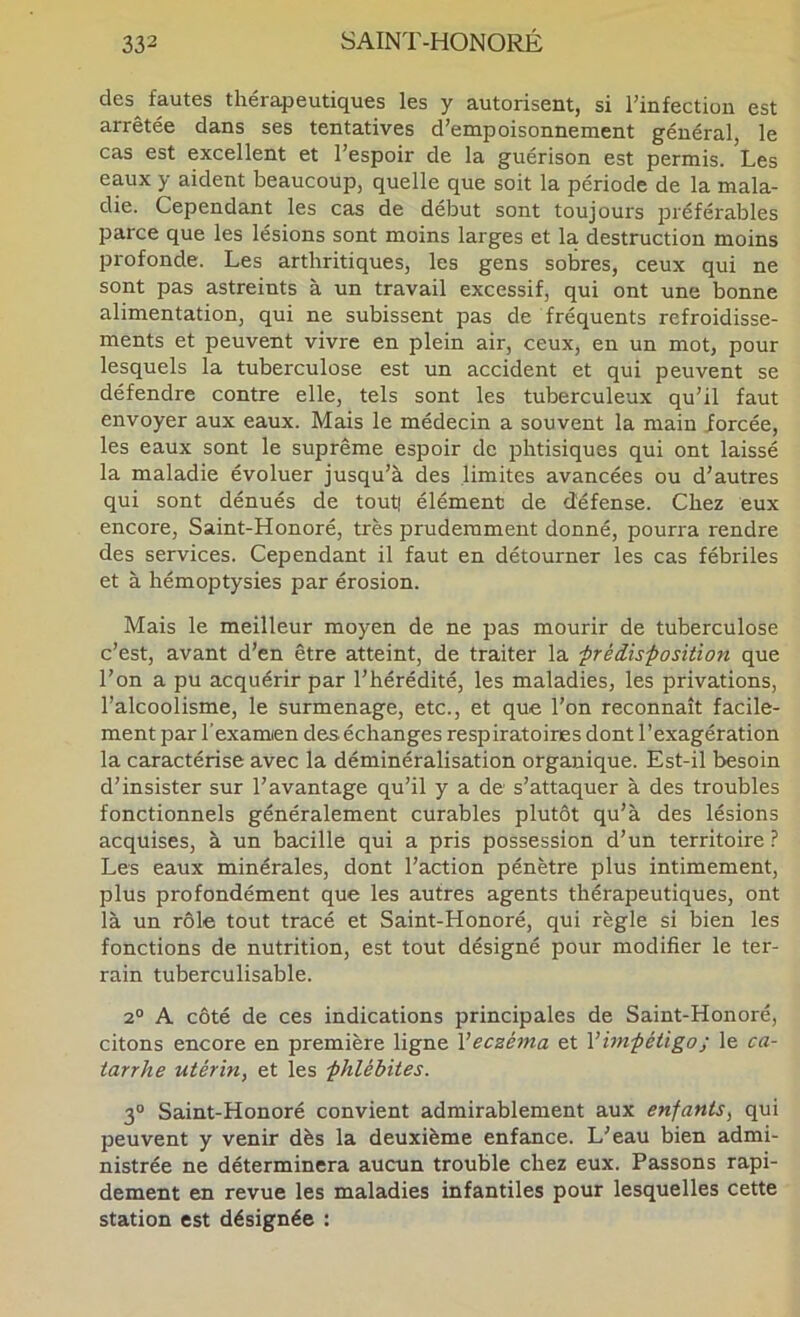 des fautes thérapeutiques les y autorisent, si l’infection est arrêtée dans ses tentatives d’empoisonnement général le cas est excellent et l’espoir de la guérison est permis. Les eaux y aident beaucoup, quelle que soit la période de la mala- die. Cependant les cas de début sont toujours préférables parce que les lésions sont moins larges et la destruction moins profonde. Les arthritiques, les gens sobres, ceux qui ne sont pas astreints à un travail excessif, qui ont une bonne alimentation, qui ne subissent pas de fréquents refroidisse- ments et peuvent vivre en plein air, ceux, en un mot, pour lesquels la tuberculose est un accident et qui peuvent se défendre contre elle, tels sont les tuberculeux qu’il faut envoyer aux eaux. Mais le médecin a souvent la main forcée, les eaux sont le suprême espoir de phtisiques qui ont laissé la maladie évoluer jusqu’à des limites avancées ou d’autres qui sont dénués de tout| élément de défense. Chez eux encore, Saint-Honoré, très prudemment donné, pourra rendre des services. Cependant il faut en détourner les cas fébriles et à hémoptysies par érosion. Mais le meilleur moyen de ne pas mourir de tuberculose c’est, avant d’en être atteint, de traiter la ■préiis-position que l’on a pu acquérir par l’hérédité, les maladies, les privations, l’alcoolisme, le surmenage, etc., et que l'on reconnaît facile- ment par l’examien des échanges respiratoires dont l’exagération la caractérise avec la déminéralisation organique. Est-il besoin d’insister sur l’avantage qu’il y a de s’attaquer à des troubles fonctionnels généralement curables plutôt qu’à des lésions acquises, à un bacille qui a pris possession d’un territoire ? Les eaux minérales, dont l’action pénètre plus intimement, plus profondément que les autres agents thérapeutiques, ont là un rôle tout tracé et Saint-Honoré, qui règle si bien les fonctions de nutrition, est tout désigné pour modifier le ter- rain tuberculisable. 2° A côté de ces indications principales de Saint-Honoré, citons encore en première ligne V eczéma et V impétigo ; le ca- tarrhe utérin, et les phlébites. 3“ Saint-Honoré convient admirablement aux enfants, qui peuvent y venir dès la deuxième enfance. L’eau bien admi- nistrée ne déterminera aucun trouble chez eux. Passons rapi- dement en revue les maladies infantiles pour lesquelles cette station est désignée :