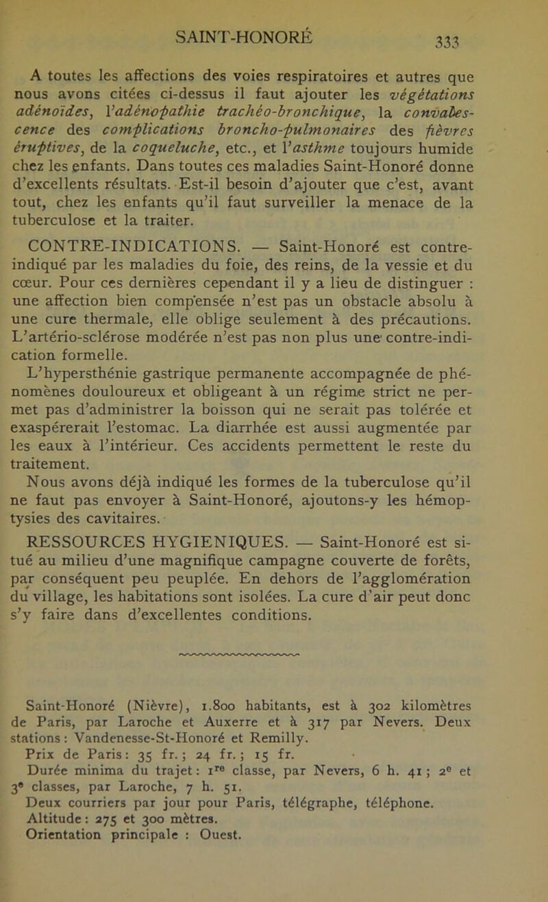 333 A toutes les affections des voies respiratoires et autres que nous avons citées ci-dessus il faut ajouter les végétations adénoïdes, Vadénofathie trachéo-bronchique, la convales- cence des com-plications broncho-fulmonaires des fièvres éruptives, de la coqueluche, etc., et Vasthme toujours humide chez les enfants. Dans toutes ces maladies Saint-Honoré donne d’excellents résultats. Est-il besoin d’ajouter que c’est, avant tout, chez les enfants qu’il faut surveiller la menace de la tuberculose et la traiter. CONTRE-INDICATIONS. — Saint-Honoré est contre- indiqué par les maladies du foie, des reins, de la vessie et du cœur. Pour ces dernières cependant il y a lieu de distinguer : une affection bien compensée n’est pas un obstacle absolu à une cure thermale, elle oblige seulement à des précautions. L’artério-sclérose modérée n’est pas non plus une contre-indi- cation formelle. L’hypersthénie gastrique permanente accompagnée de phé- nomènes douloureux et obligeant à un régime strict ne per- met pas d’administrer la boisson qui ne serait pas tolérée et exaspérerait l’estomac. La diarrhée est aussi augmentée par les eaux à l’intérieur. Ces accidents permettent le reste du traitement. Nous avons déjà indiqué les formes de la tuberculose qu’il ne faut pas envoyer à Saint-Honoré, ajoutons-y les hémop- tysies des cavitaires. RESSOURCES HYGIENIQUES. — Saint-Honoré est si- tué au milieu d’une magnifique campagne couverte de forêts, par conséquent peu peuplée. En dehors de l’agglomération du village, les habitations sont isolées. La cure d’air peut donc s’y faire dans d’excellentes conditions. Saint-Honoré (Nièvre), 1.800 habitants, est à 302 kilomètres de Paris, par Laroche et Auxerre et à 317 par Nevers. Deux stations : Vandenesse-St-Honoré et Remilly. Prix de Paris: 35 fr. ; 24 fr. ; 15 fr. Durée minima du trajet: i™ classe, par Nevers, 6 h. 41; 2® et 3» classes, par Laroche, 7 h. 51. Deux courriers par jour pour Paris, télégraphe, téléphone. Altitude : 275 et 300 mètres. Orientation principale : Ouest.