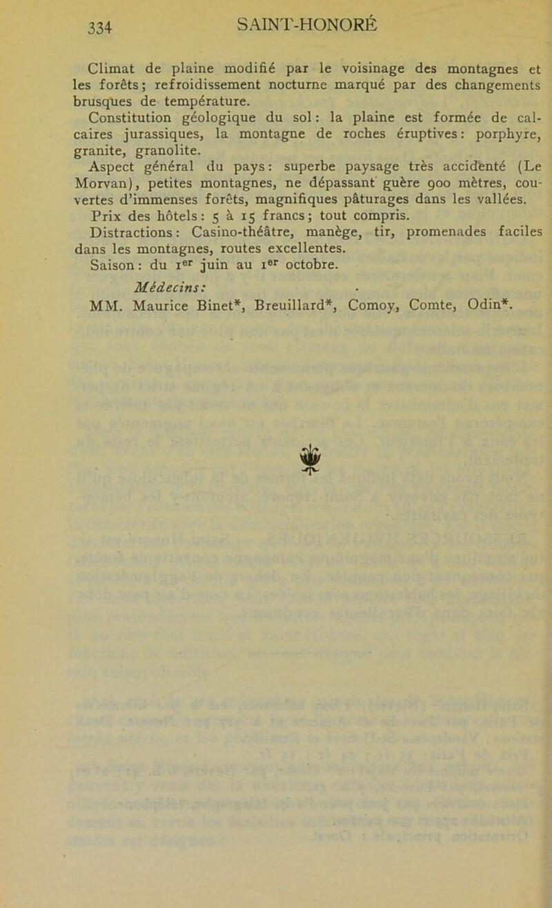 Climat de plaine modifié par le voisinage des montagnes et les forêts; refroidissement nocturne marqué par des changements brusques de température. Constitution géologique du sol : la plaine est formée de cal- caires jurassiques, la montagne de roches éruptives : porphyre, granité, granolite. Aspect général du pays: superbe paysage très accidenté (Le Morvan), petites montagnes, ne dépassant' guère 900 mètres, cou- vertes d’immenses forêts, magnifiques pâturages dans les vallées. Prix des hôtels: S à 15 francs; tout compris. Distractions : Casino-théâtre, manège, tir, promenades faciles dans les montagnes, routes excellentes. Saison : du i®' juin au i®*' octobre. Médecins: MM. Maurice Binet*, Breuillard*, Comoy, Comte, Odin*.
