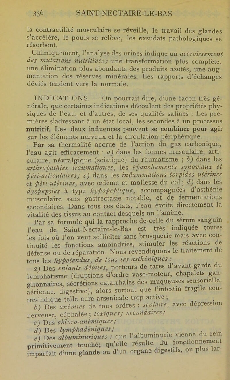 la contractilité musculaire se réveille, le travail des glandes s’accélère, le pouls se relève, les exsudats pathologiques se résorbent. Chimiquement, l’analyse des urines indique un accroissement des ^nutations nutritives ; une transformation plus complète, une élimination plus abondante des produits azotés, une aug- mentation des réserves minérales. Les rapports d’échanges déviés tendent vers la normale. INDICATIONS. — On pourrait dire, d’une façon très gé- nérale, que certaines indications découlent des propriétés phy- siques de l’eau, et d’autres, de ses qualités salines : Les pre- mières s’adressant à un état local, les secondes à un processus nutritif. Les deux influences peuvent se combiner pour agir sur les éléments nerveux et la circulation périphérique. Par sa thermalité accrue de l’action du gaz carbonique, l’eau agit efficacement : a) dans les formes musculaire, arti- culaire, névralgique (sciatique) du rhumatisme ; h) dans les arthrofathies traumatiques^ les éfanchements synoviaux et ■péri-articulaires; c) dans les mflammations tor-piies utérines et péri-utérines, avec œdème et mollesse du col ; d) dans les dyspepsies à type hypopeptique, accompagnées d’asthénie musculaire sans gastrectasie notable, et de fermentations secondaires. Dans tous ces états, l’eau excite directement la vitalité des tissus au contact desquels on l’amène. Par sa formule qui la rapproche de celle du sérum sanguin l’eau de Saint-Nectaire-le-Bas est très indiquée toutes les fois où l’on veut solliciter sans brusquerie mais avec con- tinuité les fonctions amoindries, stimuler les réactions de défense ou de réparation. Nous revendiquons le traitement de tous les hypotendus^ de tous les asthéniques : a) Des enfants débiles, porteurs de tares d’avant-garde du lymphatisme (éruptions d’ordre vaso-moteur, chapelets glionnaires, sécrétions catarrhales des muqueuses sensorielle, aérienne, digestive), alors surtout que l’intestin fragile con- tre-indique telle cure arsenicale trop active ; b) Des anémies de tous ordres : scolaire, avec dépréssion nerveuse, céphalée ; toxiques; secondaires; c) Des chloro-anémiques; d) Des lymphadéniques; _ . e) Des albuminuriques : que l’albuminurie vienne du rem primitivement touché; qu'elle résulte <iu '»“t|Onneme„t imparfait d’une glande ou d’un organe digestifs, ou plus lar