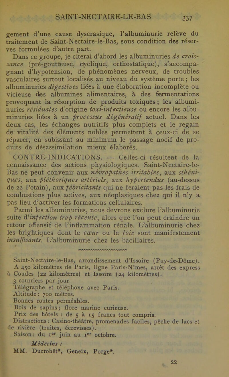 gement d’une cause dyscrasique, l’albuminurie relève du traitement de Saint-Nectaire-le-Bas, sous condition des réser- ves formulées d’autre part. Dans ce groupe, je citerai d’abord les albuminuries de crois- sance (pré-goutteuse, ciyclique, ortbostatique), s’accompa- gnant d’hypotension, de phénomènes nerveux, de troubles vasculaires surtout localisés au niveau du système porte ; les albuminuries digestives liées à une élaboration incomplète ou vicieuse des albumines alimentaires, à des fermentations provoquant la résorption de produits toxiques ; les albumi- nuries résiduales d’origine toxi-infectieuse ou encore les albu- minuries liées à un -processus dégénératif actuel. Dans les deux cas, les échanges nutritifs plus complets et le regain de vitalité des éléments nobles permettent à ceux-ci de se réparer, en subissant au minimum le passage nocif de pro- duits de désassimilation mieux élaborés. CONTRE-INDICATIONS. — Celles-ci résultent de la connaissance des actions physiologiques. Saint-Nectaire-le- Bas ne peut convenir aux névropathes irritables, aux sthéni- qufs, aux pléthoriques artériels, aux hypertendus (au-dessus de 22 Potain), aux fébricitants qui ne feraient pas les frais de combustions plus actives, aux néoplasiques chez qui il n’y a pas lieu d’activer les formations cellulaires. Parmi les albuminuries, nous devrons exclure l’albuminurie suite à’infection trop récente, alors que l’on peut craindre un retour offensif de l’inflainmation rénale. L’albuminurie chez les brightiques dont le cœur ou le foie sont manifestement insufpsants. L’albuminurie chez les bacillaires. Saint-Nectaire-Ie-Bas, arrondissement d’Issoire (Puy-de-Dôme). A 450 kilomètres de Paris, ligne Paris-Nîmes, arrêt des express à Coudes (22 kilomètres) et Issoire (24 kilomètres). 3 courriers par jour. Télégraphe et téléphone avec Paris. Altitude : 700 mètres. Bonnes routes perméables. Bois de sapins; flore marine curieuse. Prix des hôtels : de 5 à 15 francs tout compris. Distractions : Casino-théâtre, promenades faciles, pêche de lacs et de rivière (truites, écrevisses). Saison : du i*'' juin au i®' octobre. Médecins : MM. Ducrohët*, Geneix, Porge*. 22