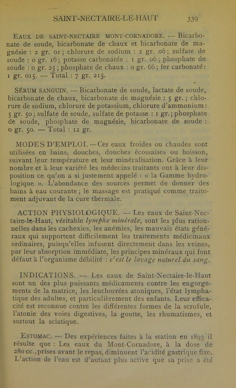 Eaux de saint-nectaire mont-cornadore. — Bicarbo- nate de soude, bicarbonate de chaux et bicarbonate de ma- gnésie : 2 gr. 01 ; chlorure de sodium : 2 gr. o6 ; sulfate de soude : o gr. i6; potasse carbonatée : i gr. o6; phosphate de soude : o gr. 25 j phosphate de chaux : o gr. 66 ; fer carbonaté : 1 gr. 015. — Total : 7 gr. 215. SÉRUM SANGUIN. — Bicarbonate de soude, lactate de soude, bicarbonate de chaux, bicarbonate de magnésie : 5 gr. ; chlo- rure de sodium, chlorure de potassium, chlorure d’ammonium: 5 gr. 50; sulfate de soude, sulfate de potasse : i gr.; phosphate de soude, phosphate de magnésie, bicarbonate de soude : o gr. 50. — Total : 12 gr. MODES D’EMPLOI.—Ces eaux froides ou chaudes sont utilisées en bains, douches, douches écossaises ou boisson, suivant leur température et leur minéralisation. Grâce à leur nombre et à leur variété les médecins traitants ont à leur dis- position ce qu’on a si justement appelé : « la Gamme hydro- logique ». L’abondance des sources permet de donner des bains à eau courante ; le massage est pratiqué comme traite- ment adjuvant de la cure therrnale. ACTION PHYSIOLOGIQUE. — Les eaux de Saint-Ncc- taire-lc-Haut, véritable lymphe minérale, sont les plus ration- nelles dans les cachexies, les anémies, les mauvais états géné- raux qui supportent difficilement les traitements médicinaux ordinaires, puisqu’elles infusent directement dans les veines, par leur absorption immédiate, les principes minéraux qui font défaut à l’organisme débilité : c'est le lavage naturel du sattg. INDICATIONS. — Les eaux de Saint-Nectaire-le-Haut sont un des plus puissants médicaments contre les engorge- ments de la matrice, les leuchorrées atoniques, l’état lympha- tique des adultes, et particulièrement des enfants. Leur effica- cité est reconnue contre les différentes formes de la scrofule, l’atonie des voies digestives, la goutte, les rhumatismes, et surtout la sciatique. Estomac. — Des expériences faites à la station en 1893 il résulte que : Les eaux du Mont-Cornadore, à la dose de 280 cc.,prises avant le repas, diminuent l’acidité gastrique fixe. L’action de l’eau est d’autant plus active que sa prise a été