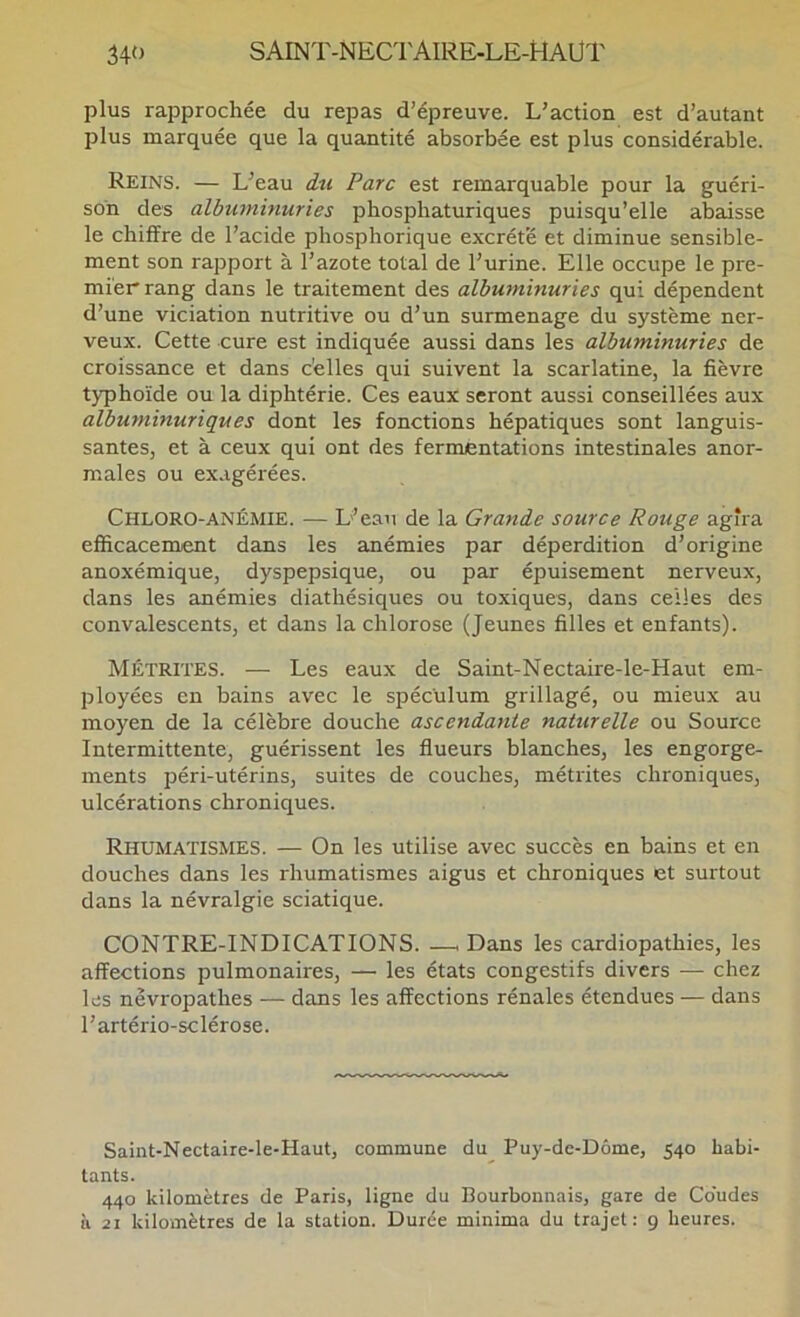 plus rapprochée du repas d’épreuve. L’action est d’autant plus marquée que la quantité absorbée est plus considérable. Reins. — L’eau iti Parc est remarquable pour la guéri- son des albuminuries pbosphaturiques puisqu’elle abaisse le chiffre de l’acide phosphorique excrète et diminue sensible- ment son rapport à l’azote total de l’urine. Elle occupe le pre- mier rang dans le traitement des albuminuries qui dépendent d’une viciation nutritive ou d’un surmenage du système ner- veux. Cette cure est indiquée aussi dans les albuminuries de croissance et dans c’elles qui suivent la scarlatine, la fièvre typhoïde ou la diphtérie. Ces eaux seront aussi conseillées aux albuminuriques dont les fonctions hépatiques sont languis- santes, et à ceux qui ont des fermentations intestinales anor- males ou ex.igérées. Chloro-anémie. — L’eau de la Grande source Rouge agira efficacement dans les anémies par déperdition d’origine anoxémique, dyspepsique, ou par épuisement nerveux, dans les anémies diathésiques ou toxiques, dans celles des convalescents, et dans la chlorose (Jeunes filles et enfants). MÉTRITES. — Les eaux de Saint-Nectaire-le-Haut em- ployées en bains avec le spéculum grillagé, ou mieux au moyen de la célèbre douche ascendante naturelle ou Source Intermittente, guérissent les flueurs blanches, les engorge- ments péri-utérins, suites de couches, métrites chroniques, ulcérations chroniques. Rhumatismes. — On les utilise avec succès en bains et en douches dans les rhumatismes aigus et chroniques et surtout dans la névralgie sciatique. CONTRE-INDICATIONS. —i Dans les cardiopathies, les affections pulmonaires, — les états congestifs divers — chez les névropathes — dans les affections rénales étendues — dans l’artério-sclérose. Saint-Nectaire-le-Haut, commune du Puy-de-Dôme, 540 habi- tants. 440 kilomètres de Paris, ligne du Bourbonnais, gare de Coudes à 21 kilomètres de la station. Durée minima du trajet: 9 heures.