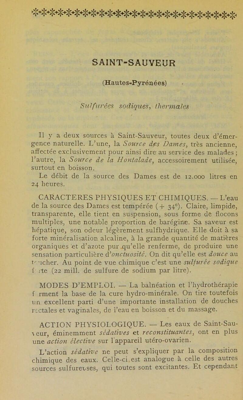 ►îï- SAINT-SAUVEUR (Hautes-Pyrénées) Sulfurées sadiques, lhennales Il y a deux sources à Saint-Sauveur, toutes deux d’émer- gence naturelle. L’une, la Source dps Dames, très ancienne, affectée exclusivement pour ainsi dire au service des malades ; l’autre, la Source de la Honialade, accessoirement utilisée, surtout en boisson. Le débit de la source des Dames est de 12.000 litres en 24 heures. CARACTERES PHYSIQUES ET CHIMIQUES. — L’eau de la source des Dames est tempérée (-f- 34°). Claire, limpide, transparente, elle tient en suspension, sous forme de flocons multiples, une notable proportion de barégine. Sa saveur est hépatique, son odeur légèrement sulfhydrique. Elle doit à sa forte minéralisation alcaline, à la grande quantité de matières organiques et d’azote pur .qu’elle renferme, de produire une sensation particulière à’onctuosité. On dit qu’elle est douce au ’icher. Au point de vue chimique c’est une sulfurée sodique f jte (22 mill. de sulfure de sodium par litre). MODES D’EMPLOI. — La balnéation et l’hydrothérapie f rment la base de la cure hydro-minérale. On tire toutefois un excellent parti d’une importante installation de douches rectales et vaginales, de l’eau en boisson et du massage. ACTION PHYSIOLOGIQUE. — Les eaux de Saint-Sau- \eur, éminemment sédatives et reconstituantes, ont en plus une action élective sur l'appareil utéro-ovarien. L’action sédative ne peut s’expliquer par la composition chimique des eaux. Celle-ci.est analogue à celle des autres sources sulfureuses, qui toutes sont excitantes. Et cependant