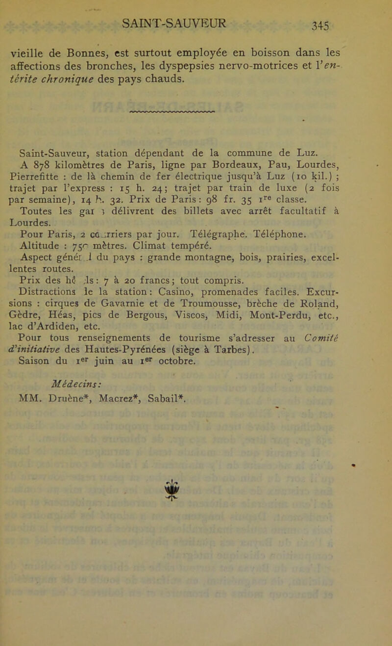 vieille de Bonnes, est surtout employée en boisson dans les affections des bronches, les dyspepsies nervo-motrices et Ven- térite chronique des pays chauds. Saint-Sauveur, station dépendant de la commune de Luz. A 878 kilomètres de Paris, ligne par Bordeaux, Pau, Lourdes, Pierrefitte : de là chemin de fer électrique jusqu’à Luz (10 kil.) ; trajet par l’express : 15 h. 24; trajet par train de luxe (2 fois par semaine), 14 h. 32. Prix de Paris: 98 fr. 35 i’'® classe. Toutes les gai 5 délivrent des billets avec arrêt facultatif à Lourdes. Pour Paris, 2 co.irriers par jour. Télégraphe. Téléphone. Altitude : 751^ mètres. Climat tempéré. Aspect génér .1 du pays : grande montagne, bois, prairies, excel- lentes routes. Prix des hê ;ls : 7 à 20 francs; tout compris. Distractions le la station : Casino, promenades faciles. Excur- sions : cirques de Gavamie et de Troumousse, brèche de Roland, Gèdre, Héas, pics de Bergous, Viscos, Midi, Mont-Perdu, etc., lac d’Ardiden, etc. Pour tous renseignements de tourisme s’adresser au Comité d’initiative des Hautes-Pyrénées (siège à Tarbes). Saison du i®* juin au i®* octobre. Médecins: MM. Druène*, Macrez*, Sabail*.