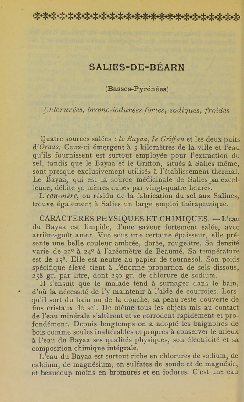 SALIES-DE-BÉARN (Basses-Pyrénées) Chloritrées, bromo-iodurées fortes, sadiques, froides Quatre sources salées : le Bayaa, le Griffon et les deux puits à'Oraas. Ceux-ci émergent à 5 kilomètres de la ville et l’eau qu’ils fournissent est surtout employée pour l’extraction du sel, tandis que le Bayaa et le Griffon, situés à Salies même, sont presque exclusivement utilisés à l’établissement thermal. Le Bayaa, qui est la source médicinale de Salies par excel- lence, débite 50 mètres cubes par vingt-quatre heures. If eau-jnère, ou résidu de la fabrication du sel aux Salines, trouve également à Salies un large emploi thérapeutique. CARACTERES PHYSIQUES ET CHIMIQUES. — L’eau du Bayaa est limpide, d’une saveur fortement salée, avec arrière-goût amer. Vue sous une certaine épaisseur, elle pré- sente une belle couleur ambrée, dorée, rougeâtre. Sa densité varie de 22“ à 24° à l’aréomètre de Beaumé. Sa température est de 15“. Elle est neutre au papier de tournesol. Son poids spécifique élevé tient à l’énorme proportion de sels dissous, 258 gr. par litre, dont 250 gr. de chlorure de sodium. Il s’ensuit que le malade tend à surnager dans le bain, d’où la nécessité de l’y maintenir à l’aide de courroies. Lors- qu’il sort du bain ou de la douche, sa peau reste couverte de fins cristaux de sel. De même tous les objets mis au contact de l’eau minérale s’altèrent et se corrodent rapidement et pro- fondément. Depuis longtemps on a adopté les baignoires de bois comme seules inaltérables et propres à conserver le mieux à l’eau du Bayaa ses qualités physiques, son électricité et sa composition chimique intégrale. L’eau du Bayaa est surtout riche en chlorures de sodium, de calcium, de magnésium, en sulfates de soude et de magnésie, et beaucoup moins en bromures et en iodures. C’est une eau