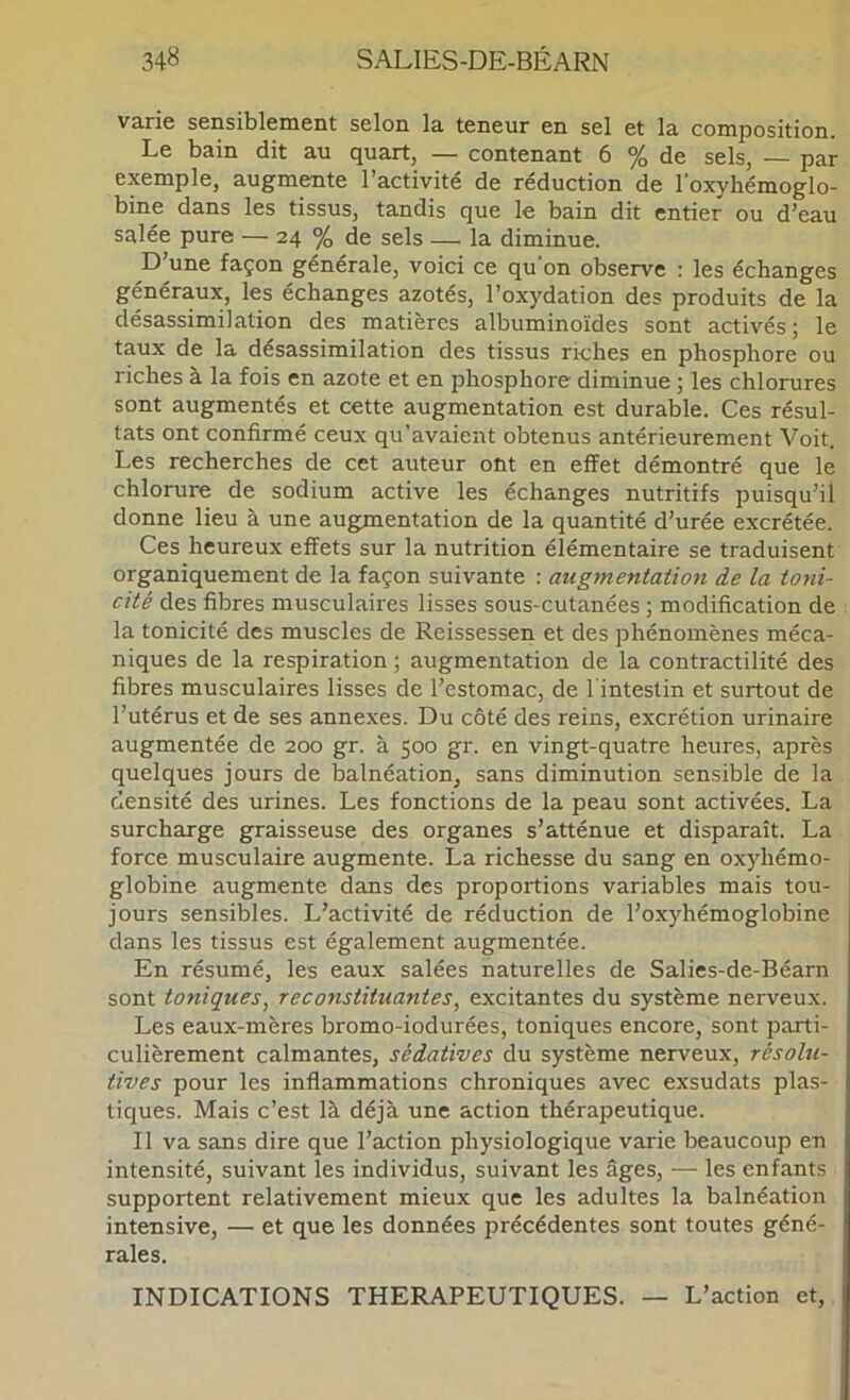 varie sensiblement selon la teneur en sel et la composition. Le bain dit au quart, — contenant 6 % de sels, — par exemple, augmente l’activité de réduction de loxyhémoglo- bine dans les tissus, tandis que le bain dit entier ou d’eau salée pure — 24 % de sels — la diminue. D’une façon générale, voici ce qu'on observe : les échanges généraux, les échanges azotés, l’oxydation des produits de la désassimilation des matières albuminoïdes sont activés; le taux de la désassimilation des tissus riches en phosphore ou riches à la fois en azote et en phosphore diminue ; les chlorures sont augmentés et cette augmentation est durable. Ces résul- tats ont confirmé ceux qu’avaient obtenus antérieurement Voit. Les recherches de cet auteur ont en effet démontré que le chlorure de sodium active les échanges nutritifs puisqu’il donne lieu à une augmentation de la quantité d’urée excrétée. Ces heureux effets sur la nutrition élémentaire se traduisent organiquement de la façon suivante : augmentatio7i de la toni- cité des fibres musculaires lisses sous-cutanées ; modification de la tonicité des muscles de Reissessen et des phénomènes méca- niques de la respiration ; augmentation de la contractilité des fibres musculaires lisses de l’estomac, de l’intestin et surtout de l’utérus et de ses annexes. Du côté des reins, excrétion urinaire augmentée de 200 gr. à 500 gr. en vingt-quatre heures, après quelques jours de balnéation, sans diminution sensible de la densité des urines. Les fonctions de la peau sont activées. La surcharge graisseuse des organes s’atténue et disparaît. La force musculaire augmente. La richesse du sang en oxyhémo- globine augmente dans des proportions variables mais tou- jours sensibles. L’activité de réduction de l’oxyhémoglobine dans les tissus est également augmentée. En résumé, les eaux salées naturelles de Salies-de-Béarn sont toniques, reconstituantes, excitantes du système nerveux. Les eaux-mères bromo-iodurées, toniques encore, sont parti- culièrement calmantes, sédatives du système nerveux, résolu- tives pour les inflammations chroniques avec exsudais plas- tiques. Mais c’est là déjà une action thérapeutique. Il va sans dire que l’action physiologique varie beaucoup en intensité, suivant les individus, suivant les âges, — les enfants supportent relativement mieux que les adultes la balnéation intensive, — et que les données précédentes sont toutes géné- rales. INDICATIONS THERAPEUTIQUES. — L’action et.