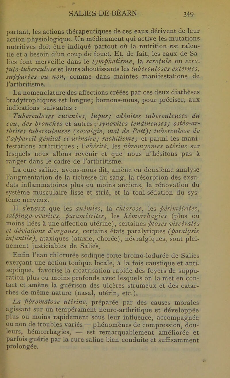 partant, les actions thérapeutiques de ces eaux dérivent de leur action physiologique. Un médicament qui active les mutations nutritives doit être indiqué partout où la nutrition est ralen- tie et a besoin d’un coup de fouet. Et, de fait, les eaux de Sa- lies font merveille dans le lymphatisme, la scrofule ou scro- fulo-tuberculose et leurs aboutissants les tuberculoses externes, stKppurées ou non, comme dans maintes manifestations de l’arthritisme. La nomenclature des affections créées par ces deux diathèses bradytrophiques est longue; bornons-nous, pour préciser, aux indications suivantes : Tuberculoses cutanées, lupus; adénites tuberculeuses du cou, des bronches et a.\itTes] synovites tendineuses; ostéo-ar- thrites tuberculeuses (coxalgie, mal de Pott); tuberculose de l'appareil génital et urinaire; rachitisme ; et parmi les mani- festations arthritiques : Vobésité, les fibromyomes utérins sur lesquels nous allons revenir et que nous n’hésitons pas à ranger dans le cadre de l’arthritisme. La cure saline, avons-nous dit, amène en deuxième analyse l’augmentation de la richesse du sang, la résorption des exsu- dats inflammatoires plus ou moins anciens, la rénovation du système musculaire lisse et strié, et la toni-sédation du sys- tème nerveux. Il s’ensuit que les anémies, la chlorose, les périmétrites, salpingo-ovarites, paramétrites, les hémorrhagies (plus ou moins liées à une affection utérine), certaines ptoses viscérales et déviations d’organes, certains états paralytiques (paralysie infantile), ataxiques (ataxie, chorée), névralgiques, sont plei- nement justiciables de Salies. Enfin l’eau chlorurée sodique forte bromo-iodurée de Salies exerçant une action tonique locale, à la fois caustique et anti- septique, favorise la cicatrisation rapide des foyers de suppu- ration plus ou moins profonds avec lesquels on la met en con- tact et amène la guérison des ulcères strumeux et des catar- rhes de même nature (nasal, utérin, etc.). La fibromatose utérine, préparée par des causes morales agissant sur un tempérament neuro-arthritique et développée plus ou moins rapidement sous leur influence, accompagnée ou non de troubles variés — phénomènes de compression, dou- leurs, hémorrhagies, — est remarquablement améliorée et parfois guérie par la cure saline bien conduite et suffisamment prolongée.